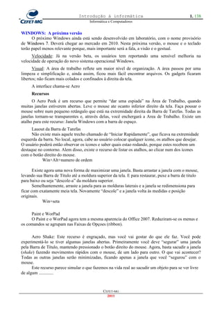 Introdução à informática                                       1. 138
                                      Informática e Computadores


WINDOWS: A próxima versão
      O próximo Windows ainda está sendo desenvolvido em laboratório, com o nome provisório
de Windows 7. Deverá chegar ao mercado em 2010. Nesta próxima versão, o mouse e o teclado
terão papel menos relevante porque, mais importante será a fala, a visão e o gestual.
      Velocidade: Já na versão beta, os usuários tem reportando uma sensível melhoria na
velocidade de operação do novo sistema operacional Windows.
       Visual: A área de trabalho reflete um maior nível de organização. A área passou por uma
limpeza e simplificação e, ainda assim, ficou mais fácil encontrar arquivos. Os gadgets ficaram
libertos; não ficam mais colados e confinados à direita da tela.
     A interface chama-se Aero
     Recursos
      O Aero Peek é um recurso que permite ―dar uma espiada‖ na Área de Trabalho, quando
muitas janelas estiverem abertas. Leve o mouse ate ocanto inferior direito da tela. Faça pousar o
mouse sobre num pequeno retângulo que está na extremidade direita da Barra de Tarefas. Todas as
janelas tornam-se transparentes e, através delas, você enchergará a Area de Trabalho. Existe um
atalho para este recurso: Janela Windows com a barra de espaço.
      Lauout da Barra de Tarefas
      Não existe mais aquele trecho chamado de ―Iniciar Rapidamente‖, que ficava na extremidade
esquerda da barra. No local, agora, cabe ao usuário colocar qualquer ícone, os atalhos que desejar.
O usuário poderá então observar os ícones e saber quais estao rodando, porque estes recebem um
destaque no contorno. Alem disso, existe o recurso de listar os atalhos, ao clicar num dos ícones
com o botão direito do mouse.
           Win+Alt+numero de ordem

       Existe agora uma nova forma de maximizar uma janela. Basta arrastar a janela com o mouse,
levando sua Barra de Título até a moldura superior da tela. E para restaurar, puxe a barra de titulo
para baixo ou seja ―descole-a‖ da moldura superior.
       Semelhantemente, arraste a janela para as molduras laterais e a janela se redimensiona para
ficar com exatamente meia tela. Novamente ―descole‖ e a janela volta às medidas e posição
originais.
             Win+seta

     Paint e WorPad
     O Paint e o WorPad agora tem a mesma aparencia do Office 2007. Reduziram-se os menus e
os comandos se agrupam nas Faixas de Opçoes (ribbon).

      Aero Shake: Este recurso é engraçado, mas você vai gostar do que ele faz. Você pode
experimentá-lo se tiver algumas janelas abertas. Primeiramente você deve ―segurar‖ uma janela
pela Barra de Título, mantendo pressionado o botão direito do mouse. Agora, basta sacudir a janela
(shake) fazendo movimentos rápidos com o mouse, de um lado para outro. O que vai acontecer?
Todas as outras janelas serão minimizadas, ficando apenas a janela que você ―segurou‖ com o
mouse.
      Este recurso parece simular o que fazemos na vida real ao sacudir um objeto para se ver livre
de algum .............



                                              CEFET-MG
                                                2011
 