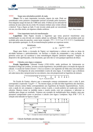 Introdução à informática                                                      1. 14
                                          Informática e Computadores



????        Surge uma calculadora portátil, do nada.
      Ábaco: Foi a mais importante invenção, depois da roda. Pode ser
considerado como primeiro computador pessoal inventado pelos humanos.
Esta máquina surgiu há mais de 3.000 anos atrás. O ábaco já era utilizado há
centenas de anos antes da era cristã. Os romanos tinham uma versão robusta
e durável. Veja a figura ao lado. E este invento ainda pode ser encontrado
em uso, nos dias atuais, em algumas cidades asiáticas.                                        Fig.9 : Ábaco romano


1614        Uma importante teoria de transformação
      Logaritmo: John Napier inventa o logaritmo que torna possível transformar uma
multiplicação ou uma divisão em simples adição ou subtração. Observe que um produto pode ser
avaliado pela soma de parcelas, como neste exemplo: 3*5 = 5+5+5 ou 3+3+3+3+3. Considerando
dois operandos quaisquer, A e B, as transformações podem ser expressas assim:
                        Multiplicação                                          Divisão
                 A * B = 10 (log(A) + log(B))                       A / B = 10 (log(A) - log(B))
      Daqui para frente, a invenção de Napier vai impulsionar a ciência em todas as áreas da
atividade humana e, particularmente, vai facilitar a criação do computador e sua evolução. A
primeira coisa que vai acontecer é uma remodelagem daquela ―primeira máquina‖. Surgirá um
dispositivo tão aperfeiçoado, e tão fascinante, que nele não se verá qualquer aparência de ábaco.

1620          Cálculos com régua e compasso
       Escala logarítmica: Edmund Gunter (1581-1626), então professor de Astronomia no
Gresham College de Londres, inventa a escala logarítmica, um prelúdio para a invenção da régua de
cálculo. A escala de Gunter (Gunter’s line) se resume a um segmento de linha reta com marcações
(1, 2, 3 ... , 10) dispostas de uma extremidade à outra de uma régua. A novidade é que a distância
até cada marca não é proporcional ao seu número, mas sim proporcional ao logaritmo do número.

                                             Fig.10 : Escala de Gunter

      Na Escala de Gunter, observe que a numeração começa corretamente com o valor 1, pois
corresponde à expressão ―Log.Ø = 1‖. Na mesma régua, ao lado da linha logarítmica dos decimais,
Gunter colocou outras linhas correspondentes aos logaritmos de funções trigonométricas. Assim,
com a ajuda de um compasso e algumas somas à parte, a escala poderia ser usada para realizar
cálculos. Bastava tomar as medidas numa e noutra escala, com um compasso, e adicionar as
medidas para chegar ao resultado. Vejamos um exemplo de multiplicação bem simples, para que
possamos compreender como se processa o calculo com régua e compasso. Seja A*B = 2*3. A
solução está indicada na figura a seguir.




                        Fig.11 : Exemplo de cálculo utilizando régua logarítmica e compasso


1627       Cálculo facilitado com duas réguas
                                                   CEFET-MG
                                                     2011
 