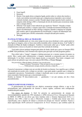 Introdução à informática                                     1. 140
                                        Informática e Computadores


            Fazer logoff;
            Reiniciar;
            Dormir: Esta opção deixa a máquina ligada, porém reduz os valores das tensões e
             clock a um mínimo necessário para que a máquina possa responder a um eventual
             estímulo (teclado, mouse) e acorde. Passado algum tempo (ajustável pelo usuário), a
             máquina então desliga o HD e a iluminação da tela do monitor para economizar ainda
             mais a energia elétrica;
            Hibernar: Esta opção é mais radical do que aquela de ―Dormir‖. Passado o tempo
             ajustado pelo usuário, o sistema copia todo o conteúdo da memória RAM para um
             arquivo de hibernação no HD e desliga a máquina. Quando a máquina for religada
             pelo usuário, após os procedimentos de inicialização, o arquivo de hibernação será
             lido e copiado para a RAM, restaurando a situação deixada pelo usuário;
            Desligar.

PLANO de FUNDO da ÁREA de TRABALHO
     A Área de trabalho pode ser vista como tampo de uma mesa (desktop) e nela a gente pode ter
uma figura ou imagem, como se fosse uma toalha estendida sobre o tampo da mesa. A tal ―toalha‖ é
chamada de Plano de fundo (wallpaper). Também é interessante saber que a ―toalha‖ pode cobrir
completamente a mesa ou ela pode ser menor para ficar centrada do desktop.
     Você pode colocar qualquer imagem para plano de fundo, desde que a grave no formato JPEG
ou BMP. Sem problemas; estes formatos têm suporte para gravação em todo programa gráfico.
      Para cobrir todo o ―tampo‖, imagem e desktop precisam ter o mesmo numero de pontos ou
pixels. Mas a gente pode redimensionar a imagem, mantendo as proporções para não ocorrer
deformação. E, ao final, é possível fazer algum recorte, se necessário. Para tratar a imagem você
pode utilizar um aplicativo que vem com o pacote MS-Office, o Picture Manager.
     Para personalizar o Plano de fundo no Windows Vista, proceda assim:
                    Clique no Desktop Personalizar Pano de fundo da Área de trabalho 
                            Botão procurar: naveque, encontre, selecione, e clique Ok.

É possível sincronizar o relógio com um servidor de horário na Internet. Isso significa que o relógio
será atualizado de acordo com o relógio no servidor, o que pode ajudar a garantir que o relógio no
computador seja preciso. Normalmente o relógio é atualizado uma vez por semana, e é necessário
estar conectado à Internet para que a sincronização ocorra.
Horário na Internet  time.windows.com - geralmente 1 vez por semana, em dia e hora
preestabelecidos.


GERENCIAMENTO DE ENERGIA
      O gerenciamento de energia tem por objetivo economizar energia elétrica, o que se faz
principalmente pelo desligamento do monitor e discos rígidos, conforme uma configuração
estabelecida pelo usuário.
      Um pouco de história: A Intel foi pioneira no gerenciamento de energia em
microcomputadores, quando em 1992 introduziu o APM (Advanced Power Management) baseado
na BIOS. O APM era um driver que fazia interface entre o Sistema Operacional (S.O.) e o
hardware. Em 1996 a Intel se uniu à Microsoft, Compac e Toshiba para iniciar uma nova
especificação, com o objetivo de reduzir o consumo de energia em ―micros‖ portáteis. Nasceu a
atual especificação ACPI (Advanced Configuration & Power Interface), que combina ações da


                                                CEFET-MG
                                                  2011
 