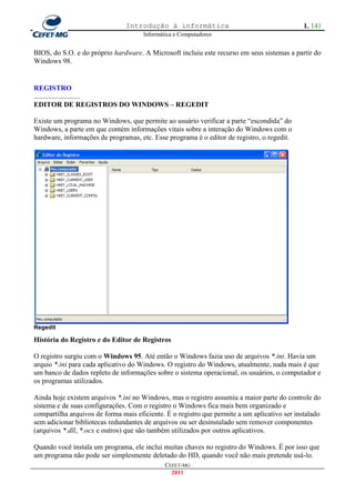 Introdução à informática                                      1. 141
                                      Informática e Computadores


BIOS, do S.O. e do próprio hardware. A Microsoft incluiu este recurso em seus sistemas a partir do
Windows 98.


REGISTRO
..........................
EDITOR DE REGISTROS DO WINDOWS – REGEDIT

Existe um programa no Windows, que permite ao usuário verificar a parte ―escondida‖ do
Windows, a parte em que contém informações vitais sobre a interação do Windows com o
hardware, informações de programas, etc. Esse programa é o editor de registro, o regedit.




Regedit

História do Registro e do Editor de Registros

O registro surgiu com o Windows 95. Até então o Windows fazia uso de arquivos *.ini. Havia um
arquio *.ini para cada aplicativo do Windows. O registro do Windows, atualmente, nada mais é que
um banco de dados repleto de informações sobre o sistema operacional, os usuários, o computador e
os programas utilizados.

Ainda hoje existem arquivos *.ini no Windows, mas o registro assumiu a maior parte do controle do
sistema e de suas configurações. Com o registro o Windows fica mais bem organizado e
compartilha arquivos de forma mais eficiente. É o registro que permite a um aplicativo ser instalado
sem adicionar bibliotecas redundantes de arquivos ou ser desinstalado sem remover componentes
(arquivos *.dll, *.ocx e outros) que são também utilizados por outros aplicativos.

Quando você instala um programa, ele inclui muitas chaves no registro do Windows. É por isso que
um programa não pode ser simplesmente deletado do HD, quando você não mais pretende usá-lo.
                                              CEFET-MG
                                                2011
 