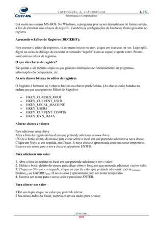 Introdução à informática                                       1. 142
                                      Informática e Computadores


Era assim no sistema MS-DOS. No Windows, o programa precisa ser desinstalado de forma correta,
a fim de eliminar suas chaves do registro. Também as configurações de hardware ficam gravadas no
registro.

Acessando o Editor de Registros (REGEDIT):

Para acessar o editor de registros, vá no menu iniciar ou start, clique em executar ou run. Logo após,
digite na caixa de diálogo do executar o comando ―regedit‖ (sem as aspas) e aperte enter. Pronto,
você está no editor de registros.
O que são chaves de registro?
São pastas e até mesmo arquivos que guardam instruções de funcionamento de programas,
informações do computador, etc.
As seis chaves básicas do editor de registros

O Registro é formado de 6 chaves básicas ou chaves predefinidas. (As chaves estão listadas na
ordem em que aparecem no Editor de Registro):

       HKEY_CLASSES_ROOT
       HKEY_CURRENT_USER
       HKEY_LOCAL_MACHINE
       HKEY_USERS
       HKEY_CURRENT_CONFIG
       HKEY_DYN_DATA

Alterar chaves e valores

Para adicionar uma chave
Abra a lista do registo no local em que pretende adicionar a nova chave.
Utilize o botão direito do mouse para clicar sobre o local em que pretende adicionar a nova chave.
Clique em Novo e, em seguida, em Chave. A nova chave é apresentada com um nome temporário.
Escreva um nome para a nova chave e priessione ENTER.

Para adicionar um valor

1. Abra a lista do registo no local em que pretende adicionar o novo valor.
2. Utilize o botão direito do mouse para clicar sobre o local em que pretende adicionar o novo valor.
3. Clique em Novo e, em seguida, clique no tipo de valor que pretende adicionar: cadeia (strings),
binário (2) ou DWORD (16). O novo valor é apresentado com um nome temporário.
4. Escreva um nome para o novo valor e pressione ENTER.

Para alterar um valor

1 Dê um duplo clique no valor que pretende alterar.
2 Na caixa Dados do Valor, escreva os novos dados para o valor.




                                              CEFET-MG
                                                2011
 