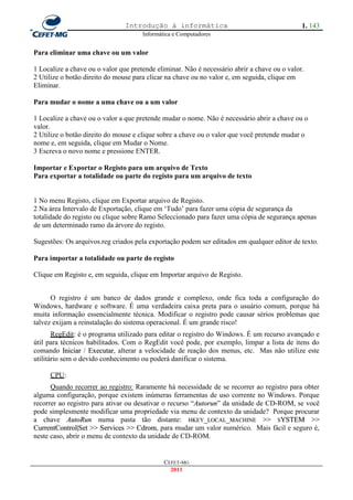 Introdução à informática                                      1. 143
                                      Informática e Computadores


Para eliminar uma chave ou um valor

1 Localize a chave ou o valor que pretende eliminar. Não é necessário abrir a chave ou o valor.
2 Utilize o botão direito do mouse para clicar na chave ou no valor e, em seguida, clique em
Eliminar.

Para mudar o nome a uma chave ou a um valor

1 Localize a chave ou o valor a que pretende mudar o nome. Não é necessário abrir a chave ou o
valor.
2 Utilize o botão direito do mouse e clique sobre a chave ou o valor que você pretende mudar o
nome e, em seguida, clique em Mudar o Nome.
3 Escreva o novo nome e pressione ENTER.

Importar e Exportar o Registo para um arquivo de Texto
Para exportar a totalidade ou parte do registo para um arquivo de texto


1 No menu Registo, clique em Exportar arquivo de Registo.
2 Na área Intervalo de Exportação, clique em ‗Tudo‘ para fazer uma cópia de segurança da
totalidade do registo ou clique sobre Ramo Seleccionado para fazer uma cópia de segurança apenas
de um determinado ramo da árvore do registo.

Sugestões: Os arquivos.reg criados pela exportação podem ser editados em qualquer editor de texto.

Para importar a totalidade ou parte do registo

Clique em Registo e, em seguida, clique em Importar arquivo de Registo.


      O registro é um banco de dados grande e complexo, onde fica toda a configuração do
Windows, hardware e software. É uma verdadeira caixa preta para o usuário comum, porque há
muita informação essencialmente técnica. Modificar o registro pode causar sérios problemas que
talvez exijam a reinstalação do sistema operacional. É um grande risco!
       RegEdit: é o programa utilizado para editar o registro do Windows. É um recurso avançado e
útil para técnicos habilitados. Com o RegEdit você pode, por exemplo, limpar a lista de itens do
comando Iniciar / Executar, alterar a velocidade de reação dos menus, etc. Mas não utilize este
utilitário sem o devido conhecimento ou poderá danificar o sistema.

     CPU:
      Quando recorrer ao registro: Raramente há necessidade de se recorrer ao registro para obter
alguma configuração, porque existem inúmeras ferramentas de uso corrente no Windows. Porque
recorrer ao registro para ativar ou desativar o recurso ―Autorun‖ da unidade de CD-ROM, se você
                                                         A
pode simplesmente modificar uma propriedade via menu de contexto da unidade? Porque procurar
a chave AutoRun numa pasta tão distante: HKEY_LOCAL_MACHINE >> SYSTEM >>
CurrentControl|Set >> Services >> Cdrom, para mudar um valor numérico. Mais fácil e seguro é,
neste caso, abrir o menu de contexto da unidade de CD-ROM.


                                              CEFET-MG
                                                2011
 