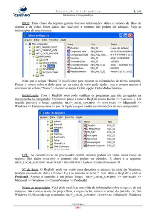 Introdução à informática                                   1. 144
                                    Informática e Computadores


      BIOS: Uma chave do registro guarda diversas informações: datas e versões de Bios de
sistema e de vídeo. Estes dados são read-only e portanto não podem ser editados. Veja as
informações do meu sistema:




      Note que a coluna ―Dados‖ é insuficiente para mostrar as informações de forma completa.
Pousar o mouse sobre o dado para ver na caixa de texto pode ajudar, mas o correto mesmo é
selecionar na coluna ―Nome‖ e recorrer ao menu Exibir, opção Exibir dados binários.

       Inicialização: Com o RegEdit você pode verificar os programas que são carregados na
inicialização do computador. O primeiro passo é rodar o RegEdit (menu Iniciar >> Executar...). Em
seguida percorra o longo caminho: HKEY_LOCAL_MACHINE >> SOFTWARE >> Microsoft >>
Windows >> Currentversion >> run. A figura a seguir mostra as informações do meu computador:




      CPU: As características do processador central também podem ser vistas numa chave do
registro. São dados read-only e portanto não podem ser editados. A chave é a seguinte:
HKEY_LOCAL_MACHINE  HARDWARE  DESCRIPTION  System  CentralProcessor  0.

     No de Série: O RegEdit pode ser usado para descobrir o número de série do Windows,
também chamado de chave (Product Key) ou número de série ? Sim. Abra o RegEdit e edite o
ProductId. Apenas o caminho é um pouco longo: HKEY_LOCAL_MACHINE >> SOFTWARE >>
Microsoft >> Windows >> CurrentVersion >> ProductId.

    Nome do proprietário: Você pode modificar uma série de informações sobre o registro de sua
máquina, tais como o nome do proprietário, a organização, número e nome do produto, etc. No
Windows 95, 98 ou Me siga o caminho: HKEY_LOCAL_MACHINE  SOFTWARE  Microsoft  Windows

                                            CEFET-MG
                                              2011
 