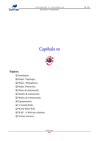 Introdução à informática          1. 146
                              Informática e Computadores




                              Capítulo 10


Tópicos:
     Introdução;
     Redes: Topologia;
     Redes: Abrangência;
     Redes: Protocolos;
     Meios de transmissão;
     Modos de transmissão;
     Modos de comunicação;
     Equipamentos;
     A Grande Rede;
     World Wide Web;
     WAP: A Web dos celulares;
     Termos técnicos;




                                      CEFET-MG
                                        2011
 