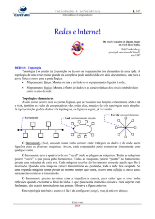 Introdução à informática                                          1. 147
                                      Informática e Computadores




                               Redes e Internet
                                                                       Ou você é alguém @ algum_lugar
                                                                                     ou você não é nada.
                                                                                        Bob Frankenberg,
                                                                            principal executivo da Novell,
                                                                                                 em 1997



REDES: Topologia
      Topologia é o estudo da disposição ou layout ou mapeamento dos elementos de uma rede. A
topologia de uma rede muito grande ou complexa pode subdividida em dois documentos, um para a
parte física e outro para a parte lógica:
       Mapeamento físico: Mostra os nós e os links e os equipamentos ligados à rede;
         Mapeamento lógico: Mostra o fluxo de dados e as características dos sinais estabelecidos
          entre os nós da rede.

     Topologias elementares
     Assim como ocorre com as portas lógicas, que se baseiam nas funções elementares AND e OR
e NOT, também as redes de computadores são, todas elas, arranjos de três topologias mais simples.
A representação gráfica destas três topologias, na figura a seguir, já diz muito.
                                                                              Estrela: um anel diminuto
         Barramento                     Anel: um barramento circular




      O Barramento (bus), consiste numa linha comum onde trafegam os dados e de onde saem
ligações para as diversas máquinas. Assim, cada computador pode comunicar diretamente com
qualquer outro.
      O barramento tem a aparência de um ―varal‖ onde se plugam as máquinas. Todas as máquinas
podem ―ouvir‖ o que passa pelo barramento. Todas as maquinas podem ―postar‖ no barramento,
porem uma máquina de cada vez. Cada máquina recolhe do barramento somente aquilo que lhe é
destinado. Quando uma maquina estiver transmitindo ou postando, toda a rede fica ocupada. Se
uma segunda maquina tentar postar ao mesmo tempo que outra, ocorre uma colisão e, neste caso,
será preciso reiniciar a transmissão.
      O barramento precisa terminar com a impedância correta, para evitar que o sinal sofra
reflexões quando encontrar o final da linha, o que provocaria inúmeras colisões. Para superar este
fenômeno, são usados terminadores nas pontas. Observe a figura anterior.
     Esta topologia tem baixo custo e é fácil de configurar (setup), mas já está em desuso.


                                              CEFET-MG
                                                2011
 
