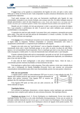 Introdução à informática                                               1. 148
                                            Informática e Computadores


      O Anel (ring), se faz quando os computadores são ligados em serie, um após o outro, numa
linha que se fecha em forma de anel. Cada computador só pode comunicar diretamente com os dois
equipamentos adjacentes.
      Você pode enxergar esta rede como um barramento modificado pela ligação de suas
extremidades, tornando-se um circuito fechado, sem começo nem fim. Os dados trafegam numa só
direção percorrendo o anel, de uma maquina para a outra. Assim cada maquina tem o seu tempo certo de
receber e de postar, que é exatamente quando é visitada. Cada computador funciona também como repetidor do sinal.
      Quando um nó é visitado, ele tem que processar o sinal, o que provoca um atraso de alguns
bits e que prejudica a performance da rede. É possível usar anéis múltiplos para aumentar a
confiabilidade e o desempenho.
      A repetição do sinal em cada estação é um ponto forte, pois compensa a atenuação provocada
pelos cabos. Uma rede em anel não precisa de terminadores e é imune a colisões. As redes Token
Ring, da IBM, utilizam esta topologia.

      Uma Estrela (star), é formada por um ponto ou nó comum, chamado de concentrador, no qual
se ligam todas as máquinas. Nenhum computador se comunica diretamente com outro; o
equipamento centralizador é o responsável por estabelecer cada ligação.
      Imagine esta rede como um ―anel diminuto‖, com as ligações alongadas a cada máquina. A
manutenção desta rede é muito facilitada porque se um cabo, ou porta, ou placa de rede falhar,
apenas o nó correspondente ficará inoperante. Esta é a topologia que mais se usa, hoje em dia, para
redes de pequeno e médio porte. E o meio de transmissão mais utilizado nela é o par trançado.
      O ponto vulnerável desta rede está no concentrador, que pode ser um hub. Se tal equipamento
falhar, toda a rede para. Mas hoje em dia é possível utilizar equipamento duplicado, em redundância
para evitar este tipo de falha.
     É uma rede de fácil configuração e tem preço relativamente baixo. Alem do mais, o
concentrador permite inúmeras facilidades ao funcionamento da rede.
      Esta topologia se aplica bem a redes pequenas. Para redes maiores, existe uma variação dessa
rede, com a designação de Estrela Estendida (Extended Star), que consiste em acrescentar
concentradores intermediários para obter mais funcionalidade, porem cria mais pontos vulneráveis.

      P2P, um caso particular
      A ligação ponto a ponto ou abreviadamente P2P (peer-to-peer), é uma redução da rede. É a
ligação mais simples possível, que consiste na ligação permanente de
apenas dois pontos extremos. Esta ligação P2P se encaixa em
qualquer das três topologias elementares.
     Uma ligação P2P pode ser feita com um cabo crossover, da
forma indicada na figura.

     Topologias básicas
     Em extensão às topologias elementares, existem algumas outras topologias que apresentam
um arranjo mais complexo pelo replicar de uma estrutura elementar. São topologias básicas.

      Topologia em árvore (tree): A Árvore hierárquica ou simplesmente Árvore tem muito da
topologia Estrela. Na Árvore os nós estão distribuídos hierarquicamente. Existe um nó central ou
principal, também chamado de raiz (root), que é o nó de maior nível hierárquico. Este nó principal
comunica com cada nó de segundo nível hierárquico através de ligação (link) ponto-a-ponto. Por
                                                    CEFET-MG
                                                      2011
 
