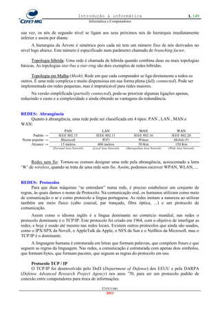 Introdução à informática                                                    1. 149
                                            Informática e Computadores


sua vez, os nós de segundo nível se ligam aos seus próximos nós de hierarquia imediatamente
inferior e assim por diante.
      A hierarquia da Árvore é simétrica pois cada nó tem um número fixo de nós derivados no
nível logo abaixo. Este número é especificado num parâmetro chamado de branching factor.

      Topologia híbrida: Uma rede é chamada de hibrida quando combina duas ou mais topologias
básicas. As topologias star-bus e star-ring são dois exemplos de redes hibridas.

      Topologia em Malha (Mesh): Rede em que cada computador se liga diretamente a todos os
outros. É uma rede complexa e muito dispensiosa em sua forma plena (fully connected). Pode ser
implementada em redes pequenas, mas é impraticável para redes maiores.
      Na versão simplificada (partially connected), pode-se priorizar algumas ligações apenas,
reduzindo o custo e a complexidade e ainda obtendo as vantagens da redundância.


REDES: Abrangência
   Quanto à abrangência, uma rede pode ser classificada em 4 tipos: PAN , LAN , MAN e
WAN:
                         PAN                       LAN                        MAN                       WAN
      Padrão →        IEEE 802.15               IEEE 802.11                IEEE 802.16               IEEE 802.20
Nome popular →         Bluetooth                   WiFi                      Wimax                    Mobile-Fi
    Alcance →          15 metros                 400 metros                  50 Km                     150 Km
                  (Personal Area Network)     (Local Area Network)   (Metropolitan Area Network)   (Wide Area Network)



     Redes sem fio: Tornou-se comum designar uma rede pela abrangência, acrescentado a letra
‗W‘ de wireless, quando se trata de uma rede sem fio. Assim, podemos escrever WPAN, WLAN, ...


REDES: Protocolos
      Para que duas máquinas ―se entendam‖ numa rede, é preciso estabelecer um conjunto de
regras, às quais damos o nome de Protocolo. Na comunicação oral, os humanos utilizam como meio
de comunicação o ar e como protocolo a língua portuguesa. As redes imitam a natureza ao utilizar
também um meio físico (cabo coaxial, par trançado, fibra óptica, ...) e um protocolo de
comunicação.
      Assim como o idioma inglês é a língua dominante no comércio mundial, nas redes o
protocolo dominante é o TCP/IP. Este protocolo foi criado em 1964, com o objetivo de interligar as
redes, e hoje é usado até mesmo nas redes locais. Existem outros protocolos que ainda são usados,
como o IPX/SPX da Novell, o AppleTalk da Apple, o NFS da Sun e o NetBios da Microsoft, mas o
TCP/IP é o dominante.
      A linguagem humana é estruturada em letras que formam palavras, que compõem frases e que
seguem as regras da linguagem. Nas redes, a comunicação é estruturada com apenas dois símbolos,
que formam bytes, que formam pacotes, que seguem as regras do protocolo em uso.

     Protocolo TCP / IP
     O TCP/IP foi desenvolvido pelo DoD (Department of Defense) dos EEUU e pela DARPA
(Defense Advanced Research Project Agency) nos anos ‘70, para ser um protocolo padrão de
conexão entre computadores para troca de informações.

                                                     CEFET-MG
                                                       2011
 