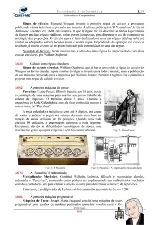 Introdução à informática                                                      1. 15
                                           Informática e Computadores


      Régua de cálculo: Edmund Wingate inventa a primeira régua de cálculo e prossegue
publicando vários trabalhos explicando seu invento. A ultima publicação (Of Natural and Artificial
Arithmetic.) ocorreu em 1630, em Londres. O que Wingate fez foi desenhar as linhas logarítmicas
de Gunter em duas réguas retilíneas, soltas porem justapostas, para dispensar o uso do compasso na
resolução das proporções. O cálculo agora é feito deslizando-se uma das réguas (sliding rule) até
alinhar os adequados valores locados numa e noutra régua. Dependendo da operação em curso, o
resultado já estaria disponível no ponto indicado pela extremidade de uma das réguas.
      Novidade de formato: Neste mesmo ano, a idéia das duas réguas foi implementada com duas
escalas circulares, por Willian Oughtred.

1630       Cálculo com réguas circulares
      Régua de cálculo circular: William Oughtred, que já havia construído a régua de calculo de
Wingate na forma circular, agora resolve divulgar o invento para todo o mundo, com a publicação
de um trabalho preparado para a imprensa por William Forster. Portanto Oughtred foi o primeiro a
projetar uma régua de cálculo circular.

1642       A primeira máquina de somar
      Pascalina: Blaise Pascal, filósofo francês, aos 18 anos, inicia
a construção de uma máquina para auxiliar seu pai no trabalho de
coletor de impostos. O trabalho durou 3 anos. Chamou a
engenhoca de Roda Calculadora, mas ela ficar conhecida mesmo é
com o nome de ―Pascalina‖.
      A roda calculadora trabalhava com até 8 dígitos, era capaz
de somar e subtrair e registrava valores decimais com base na
rotação de rodas dentadas de 10 posições. Quando uma roda
excedia 10 unidades, a engrenagem acionava a roda seguinte.
Entretanto, devido as dificuldades tecnológicas da época, este
invento não gerou qualquer empresa e nem foi comercializado.                            Fig.12 : Blaise Pascal




                        Fig.13 : A Pascalina                      Fig.14 : Pascalina - As engrenagens para cada digito

1673       A ‗Pascalina‘ é redesenhada
      Multiplicador Mecânico: Gottfried Wilhelm Leibnitz, filósofo e matemático alemão,
redesenha a ―Pascalina‖, mostrando como poderia ser implementado um multiplicador mecânico
com dois contadores, um para efetuar a adição, o outro para determinar o numero de repetições.
      Entretanto, o multiplicador de Leibnitz só foi construído anos mais tarde, em 1694.

1801      A primeira máquina programável
     Máquina de Tecer: Joseph Marie Jacquard conclui uma máquina de tecer,
programável com cartões de madeira perfurados (punched wooden cards). Os
                                                   CEFET-MG
                                                     2011
 