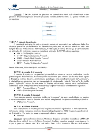 Introdução à informática                                     1. 150
                                      Informática e Computadores


      Camadas: O TCP/IP executa um processo de comunicação entre dois dispositivos e este
processo de comunicação está dividido em quatro camadas independentes. As quatro camadas são
as seguintes:
                                              Aplicação

                                              Transporte

                                               Internet

                                               Acesso



TCP/IP: A camada de aplicação
      A camada de aplicação é a mais próxima do usuário e é responsável por traduzir os dados dos
diversos aplicativos em informação no formado adequado para ser enviada através da rede. São
funções básicas desta camada: Representação, Codificação, Controle de diálogo e Gerenciamento
da aplicação. Os protocolos usados na camada de aplicação do TCP/IP, são os seguintes:
       FTP = File Transfer Protocol;
       HTTP = Hypertext Transfer Protocol;
       SMTP = Simple Mail Transfer Protocol;
       DNS = Domain Name Service;
       TFTP = Trivial File Transfer Protocol.

HTTP ou HTTPS, você sabe qual é a diferença?

      TCP/IP: A camada de transporte
      A camada de transporte é responsável por estabelecer, manter e encerrar os circuitos virtuais
para transporte de informação. Existem aqui os mecanismos para controle do fluxo de dados e para
a detecção e correção de erros. A informação que chega a esta camada proveniente da ―Aplicação‖,
é subdividida em segmentos, para ser transportada. Já a informação vinda da ―Internet‖ é devolvida
para a ―Aplicação‖ através de uma porta. As funções básicas desta camada são a confiabilidade,
controle de fluxo, correção de erro e broadcasting. Os protocolos desta camada são os seguintes:
       TCP = Transport Control Protocol;
       UDP = User Datagram Protocol.

      TCP/IP: A camada de internet
      Nesta camada, aqueles segmentos obtidos na ―transporte‖ são agora subdivididos em pacotes
e enviados através da conexão Internet, pela melhor rota possível. E o protocolo usado aqui é unico:
       IP (Internet Protocol).

      TCP/IP: A camada de acesso
      Esta camada toma as informações que chegam das camadas superiores e as transformam em
informação básica, e direciona conforme determinado pelo endereço MAC (Media Access Control)
do destinatário. E o protocolo usado nesta camada não tem concorrente:
       Ethernet.
     Ethernet é o protocolo mais utilizado. O método de acesso utilizado é chamado de CSMA/CD
(Carrier Sense Multiple Access/Collision Detection). Qualquer maquina, antes de postar deve ouvir
o que se passa no cabo da rede. Se a rede estiver livre, poderá transmitir. Mas se a rede estiver

                                              CEFET-MG
                                                2011
 