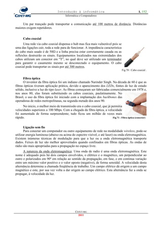Introdução à informática                                           1. 152
                                        Informática e Computadores


     Um par trançado pode transportar a comunicação até 100 metros de distância. Distâncias
maiores exigem repetidores.


      Cabo coaxial
      Uma rede via cabo coaxial dispensa o hub mas fica mais vulnerável pois se
uma das ligações cair, toda a rede para de funcionar. A impedância característica
do cabo mais usado é de 50 e a linha precisa estar corretamente casada ou as
reflexões destruirão os sinais. Equipamentos localizados nas extremidades dos
cabos utilizam um conector em ―T‖, no qual deve ser utilizado um terminador
para garantir o casamento mesmo se desconectado o equipamento. O cabo
coaxial pode transportar os sinais por até 300 metros.
                                                                                      Fig.70 : Cabo coaxial .


      Fibra óptica
      O inventor da fibra óptica foi um indiano chamado Narinder Singh. Na década de 60 é que as
fibras ópticas tiveram aplicação prática, devido o aparecimento dos LEDs, fontes de luz de estado
sólido, inclusive a luz do tipo laser. As fibras começaram ser fabricadas comercialmente em 1978 e,
nos anos 80, elas foram substituindo os cabos coaxiais, paulatinamente. No
Brasil, o uso da fibra óptica foi iniciado com a implantação dos backbones das
operadoras de redes metropolitanas, na segunda metade dos anos 90.
      No inicio, o melhor meio de transmissão era o cabo coaxial, que já permitia
velocidades superiores a 100 Mbps. Com a chegada da fibra óptica, a velocidade
foi aumentada de forma surpreendente; tudo ficou um milhão de vezes mais
rápido.                                                                   Fig.71 : Fibra óptica (conector)



       Ligação sem fio
       Para conectar um computador ou outro equipamento de rede na modalidade wireless, pode-se
utilizar energia luminosa (abaixo ou acima do espectro visível, e até laser) ou onda eletromagnética.
Existem inúmeras técnicas de modulação para que a luz ou a onda eletromagnética transporte
dados. Feixes de luz são melhor aproveitados quando confinados em fibras ópticas. As ondas de
rádio são mais apropriadas para a propagação no espaço livre.
      A natureza da onda eletromagnética: Uma onda de radio é uma onda eletromagnética. Este
nome é adequado pois há dois campos envolvidos, o elétrico e o magnético, um perpendicular ao
outro e polarizados em 90º em relação ao sentido da propagação, em fase, e em continua variação
entre um máximo valor positivo e o valor oposto (negativo), de forma senoidal. A velocidade desta
alternância determina a chamada freqüência de trabalho. Um campo elétrico dá origem a um campo
magnético e este, por sua vez volta a dar origem ao campo elétrico. Esta alternância faz a onda se
propagar, à velocidade da luz.




                                                CEFET-MG
                                                  2011
 