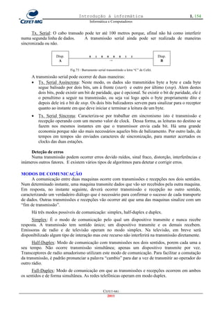 Introdução à informática                                          1. 154
                                         Informática e Computadores


      Tx. Serial: O cabo transado pode ter até 100 metros porque, afinal não há como interferir
numa segunda linha de dados.      A transmissão serial ainda pode ser realizada de maneiras
sincronizada ou não.

                   Disp.                 0   1    0     0       0   0   1   1              Disp.
                    A                                       →                               B

                           Fig.73 : Barramento serial transmitindo a letra ―C‖ de Cefet.

     A transmissão serial pode ocorrer de duas maneiras:
      Tx. Serial Assíncrona: Neste modo, os dados são transmitidos byte a byte e cada byte
         segue balisado por dois bits, um à frente (start) e outro por último (stop). Alem destes
         dois bits, pode existir um bit de paridade, que é opcional. Se existir o bit de paridade, ele é
         o penultimo a seguir na transmissão, ou seja vai logo após o byte propriamente dito e
         depois dele irá o bit de stop. Os dois bits balizadores servem para sinalizar para o receptor
         quanto ao instante em que deve iniciar e terminar a leitura de um byte.
        Tx. Serial Síncrona: Caracteriza-se por trabalhar em sincronismo isto é transmissão e
         recepção operando com um mesmo valor de clock. Dessa forma, as leituras no destino se
         fazem nos mesmos instantes em que o transmissor envia cada bit. Há uma grande
         economia porque não são mais necessários aqueles bits de balizamento. Por outro lado, de
         tempos em tempos são enviados caracteres de sincronização, para manter acertados os
         clocks das duas estações.

     Deteção de erros
     Numa transmissão podem ocorrer erros devido ruídos, sinal fraco, distorção, interferências e
inúmeros outros fatores. E existem vários tipos de algoritmos para detetar e corrigir erros.

MODOS DE COMUNICAÇÃO
      A comunicação entre duas maquinas ocorre com transmissões e recepções nos dois sentidos.
Num determinado instante, uma maquina transmite dados que vão ser recebidos pela outra maquina.
Em resposta, no instante seguinte, deverá ocorrer transmissão e recepção no outro sentido,
caracterizando um verdadeiro diálogo que é necessário para confirmar o sucesso de cada transporte
de dados. Outras transmissões e recepções vão ocorrer até que uma das maquinas sinalize com um
―fim de transmissão‖.
     Há três modos possíveis de comunicação: simplex, half-duplex e duplex.
      Simplex: É o modo de comunicação pelo qual um dispositivo transmite e nunca recebe
resposta. A transmissão tem sentido único; um dispositivo transmite e os demais recebem.
Emissoras de radio e de televisão operam no modo simplex. Na televisão, em breve será
disponibilizado algum tipo de interação mas este recurso não interferirá na transmissão diretamente.
      Half-Duplex: Modo de comunicação com transmissões nos dois sentidos, porem cada uma a
seu tempo. Não ocorre transmissão simultânea; apenas um dispositivo transmite por vez.
Transceptores de radio amadorismo utilizam este modo de comunicação. Para facilitar a comutação
da transmissão, é padrão pronunciar a palavra ―cambio‖ para dar a vez de transmitir ao operador do
outro rádio.
      Full-Duplex: Modo de comunicação em que as transmissões e recepções ocorrem em ambos
os sentidos e de forma simultânea. As redes telefônicas operam em modo duplex.


                                                      CEFET-MG
                                                        2011
 