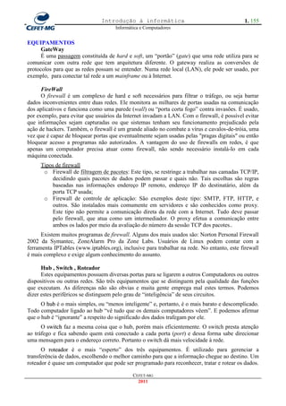Introdução à informática                                     1. 155
                                     Informática e Computadores


EQUIPAMENTOS
      GateWay
      É uma passagem constituída de hard e soft, um ―portão‖ (gate) que uma rede utiliza para se
comunicar com outra rede que tem arquitetura diferente. O gateway realiza as conversões de
protocolos para que as redes possam se entender. Numa rede local (LAN), ele pode ser usado, por
exemplo, para conectar tal rede a um mainframe ou à Internet.

      FireWall
      O firewall é um complexo de hard e soft necessários para filtrar o tráfego, ou seja barrar
dados inconvenientes entre duas redes. Ele monitora as milhares de portas usadas na comunicação
dos aplicativos e funciona como uma parede (wall) ou ―porta corta fogo‖ contra invasões. É usado,
por exemplo, para evitar que usuários da Internet invadam a LAN. Com o firewall, é possível evitar
que informações sejam capturadas ou que sistemas tenham seu funcionamento prejudicado pela
ação de hackers. Também, o firewall é um grande aliado no combate a vírus e cavalos-de-tróia, uma
vez que é capaz de bloquear portas que eventualmente sejam usadas pelas "pragas digitais" ou então
bloquear acesso a programas não autorizados. A vantagem do uso de firewalls em redes, é que
apenas um computador precisa atuar como firewall, não sendo necessário instalá-lo em cada
máquina conectada.
     Tipos de firewall
      o Firewall de filtragem de pacotes: Este tipo, se restringe a trabalhar nas camadas TCP/IP,
         decidindo quais pacotes de dados podem passar e quais não. Tais escolhas são regras
         baseadas nas informações endereço IP remoto, endereço IP do destinatário, além da
         porta TCP usada;
      o Firewall de controle de aplicação: São exemplos deste tipo: SMTP, FTP, HTTP, e
         outros. São instalados mais comumente em servidores e são conhecidos como proxy.
         Este tipo não permite a comunicação direta da rede com a Internet. Tudo deve passar
         pelo firewall, que atua como um intermediador. O proxy efetua a comunicação entre
         ambos os lados por meio da avaliação do número da sessão TCP dos pacotes..
      Existem muitos programas de firewall. Alguns dos mais usados são: Norton Personal Firewall
2002 da Symantec, ZoneAlarm Pro da Zone Labs. Usuários de Linux podem contar com a
ferramenta IPTables (www.iptables.org), inclusive para trabalhar na rede. No entanto, este firewall
é mais complexo e exige algum conhecimento do assunto.

      Hub , Switch , Roteador
      Estes equipamentos possuem diversas portas para se ligarem a outros Computadores ou outros
dispositivos ou outras redes. São três equipamentos que se distinguem pela qualidade das funções
que executam. As diferenças não são obvias e muita gente emprega mal estes termos. Podemos
dizer estes periféricos se distinguem pelo grau de ―inteligência‖ de seus circuitos.
      O hub é o mais simples, ou ―menos inteligente‖ e, portanto, é o mais barato e descomplicado.
Todo computador ligado ao hub ―vê tudo que os demais computadores vêem‖. E podemos afirmar
que o hub é ―ignorante‖ a respeito do significado dos dados trafegam por ele.
      O switch faz a mesma coisa que o hub, porém mais eficientemente. O switch presta atenção
ao tráfego e fica sabendo quem está conectado a cada porta (port) e dessa forma sabe direcionar
uma mensagem para o endereço correto. Portanto o switch dá mais velocidade à rede.
      O roteador é o mais ―esperto‖ dos três equipamentos. É utilizado para gerenciar a
transferência de dados, escolhendo o melhor caminho para que a informação chegue ao destino. Um
roteador é quase um computador que pode ser programado para reconhecer, tratar e rotear os dados.

                                             CEFET-MG
                                               2011
 