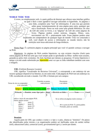 Introdução à informática                                                1. 157
                                            Informática e Computadores



 WORLD WIDE WEB
    A www, ou simplesmente web, é a parte gráfica da Internet que oferece uma interface gráfica
               na qual é fácil e mais agradável navegar utilizando os hyperlinks. As páginas e
                    seus links, compõem uma "teia" de informações. É uma teia que permite
                        saltar quase instantaneamente de uma página para outra, qualquer que
                        seja a localização. Pense na web como uma grande biblioteca. Os sites
                     da web são como os livros, e as "páginas" da web são como páginas de
                        livros. Páginas podem conter notícias, imagens, filmes, sons,
                        movimentos em 3D -- praticamente tudo. Essas páginas podem estar
             localizadas em computadores de qualquer lugar do mundo. Uma vez conectado à
                    web, você dispõe de acesso a informações no mundo inteiro; não há
                    restrições nem taxas adicionais de longa distância.

      Home Page: É a primeira página ou página principal que você vê quando começa a navegar
 na Web.
       Hipertexto: As páginas da Web contém hipertexto, ou seja existem vínculos (links) para
 outras páginas da Web de sorte que você sempre pode se aprofundar ou filtrar melhor num assunto,
 guiando-se pelos links existentes. Os links facilitam por demais as pesquisas. O termo hipertexto é
 antigo e já está sendo substituído por hipermídia uma vez que os links trabalham também com sons
 e imagens.


       URL (Uniform Resource Locator)
       URL significa ―Localizador de Recursos Universal‖, e corresponde a um endereço de um
 recurso qualquer disponível na Internet, ou em outra rede. Cada página da Web tem um endereço ou
 URL reconhecido em todo o mundo. Um URL é formato por seis campos:

                                        Caminho ou pastas                Documento
Nome do site ou computador                 onde procurar                 a ser aberto
            a ser conectado

          http:// www.music.sony.com:80 /Musi/ArtistInfo/PinkFloyd.html
         Protocolo ----Domínio: nome+tipo+país----   Port ---Diretório ou folder--- ----------Nome---------- -Local-
                                                     a
       Indica o início de uma página Web.                         Só se utiliza em páginas muito extensas
       Outras opções seriam:
              ftp://        porta 21
              gopher://     porta 70                                     80 é a porta da Web. É a porta padrão.
              news://       porta 119                                    Portando, pode ser omitida.
              telnet://     porta 23
              wais://
              file://


       Domínio
       Aquela parte do URL que conduz o nome e o tipo e o país, chama-se ―domínio‖. Os países
 são identificados pelas iniciais e as organizações podem ser tipificadas como de caráter militar
 (mil), educacional (edu), comercial (com), governamental (gov), e assim por diante.

                                                     CEFET-MG
                                                       2011
 