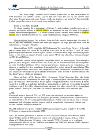 Introdução à informática                                     1. 158
                                     Informática e Computadores


            Obs.: Se no campo ―domínio‖ estiver omitida a abreviatura do país, então trata-se de
URL localizado nos Estados Unidos. Gestões tem sido feitas para que se use também uma
abreviatura de duas letras para o país Estados Unidos da América. , que seria ―us‖. Convém ainda
lembrar que as abreviaturas se referem ao termo na língua inglesa.

     Como se conectar à Internet
     Há várias maneiras de se comunicar à Internet. As universidades, grandes empresas e o
governo, geralmente utilizam a conexão direta e se beneficiam da alta velocidade. Estes órgãos
sempre operam ininterruptamente. Já o usuário comum acessa a Internet numa forma de conexão
remota, através de linhas telefônicas onde a velocidade raramente ultrapassa 33600 bps.

      Linha telefônica comum: Para se ligar à linha telefônica existem modens com velocidade de
até 56Kbps mas raramente, mesmo com linhas privilegiadas, se chega próximo desse valor. O
máximo que se consegue é 40 Kbps.
      Linha telefônica ISDN: Uma linha ISDN (Integrated Services Digital Network) é, formada
por três canais sendo dois canais ―B‖ de 64 Kbps e um canal ―D‖ de 16 Kbps. O canal ―D‖ serve
para transportar informações de sinalização e controle tal como informar o tipo de comunicação em
curso, se voz, texto, ou imagem. Usando os dois canais ―B‖ só para a Internet, é possível alcançar
até 128 Kbps (128 Kb/s).
      Numa linha comum, o sinal digital do computador precisa ser passado para a forma analógica
para que possa trafegar na linha telefônica. Isto é feito por um modem tradicional, nas duas pontas
da linha. Em linhas telefônicas ISDN o sinal da rede também é digital, como no computador, e isto
dispensa as modulações. Sem modulações de demodulações, o sinal não perde sua qualidade. Mas
alguma adaptação ainda é necessária para compatibilizar níveis e frequências e compressão, de sorte
que é necessário um adaptador que é referido erroneamente como modem. A Telemar oferece este
tipo de serviço nos estados em que opera.
      Linha telefônica ADSL: Linhas ADSL (Asymmetric Digital Subscriber Line) são linhas
telefônicas dedicadas, trabalhando em banda larga. A comunicação de dados com essa tecnologia
pode ter velocidade 140 vezes maior do que aquela conseguida em linhas convencionais. É muito
susceptível a ruídos e a qualidade depende do comprimento do cabo, da proximidade da central
telefônica. A partir de 1,5 Km a largura de banda não passa de 6 Mbps e com 5,5 Km a lagura já cai
para 1,5 Mbps. Os serviços Velox no Rio de Janeiro, e Speedy em São Paulo, são deste tipo.

ADSL
Comparada a outras formas de DSL, o ADSL tem a característica de que os dados podem ser
transmitidos mais rapidamente em uma direção do que na outra, assimetricamente, diferenciando-o
de outros formatos. Os provedores geralmente anunciam o ADSL como um serviço para as pessoas
conectarem-se à Internet do seguinte modo: o canal de comunicação é mais amplo e rápido para
receber e menor e mais lento para enviar.

O ADSL pode usar uma grande variedade de técnicas de modulação, mas os padrões da ANSI e
ETSI usam os esquemas de modulação DMT.

No ADSL anormal, geralmente as menores taxas de Download começam em 64 Kbit/s e podem
atingir 8 Mbit/s dentro de 300 metros da central onde está instalado o sistema. As taxas podem
chegar a 52 Mbit/s dentro de 100 metros (o tão chamado VDSL). Taxas de envio geralmente
começam em 64 Kbit/s e vão até 256 Kbit/s, mas podem ir até 768 Kbit/s. O nome UDSL é às vezes
usado para versões mais lentas.
                                             CEFET-MG
                                               2011
 