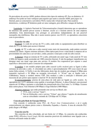Introdução à informática                                      1. 159
                                      Informática e Computadores



Os provedores de serviço ADSL podem oferecer dois tipos de endereço IP: fixo ou dinâmico. O
endereço fixo pode ser mais vantajoso para aqueles que usam a conexão ADSL para jogos via
Internet, para se conectarem a servidores Web e numa rede virtual privada. Para usuários
domésticos, o endereço IP dinâmico pode ser uma vantagem, pois dificulta o ataque de hackers.

      Legislação: A Agência Nacional de Telecomunicações (Anatel) determina que as operadoras
de telefonia não podem prover acesso à Internet, exceto se o fizerem através de uma empresa
subsidiária. Esta determinação visa proteger os provedores independentes de um possível
monopólio das telefônicas. Mas não é assim noutros paízes: nos EE.UU. as operadores concorrem
com os provedores.

        Conexão via cabo
        Headend: é a sede do serviço de TV a cabo, onde estão os equipamentos para distribuir os
sinais de TV e de dados para acesso à Internet.
       A rede: de TV a cabo usa o cabo coaxial como meio de transmissão, onde podem coexistir
centenas de canais. Alguns sistemas utilizam a fibra óptica para levar o sinal desde a empresa até as
proximidades de cada área a ser servida e, então, passam o sinal para a rede de cabo coaxial.
        A Internet: chega ao sistema de TV a cabo, utilizando um canal vago. Cada canal de TV tem
6 MHz de largura e pode acomodar até 1000 conexões Internet. E não há qualquer impedimento em
designar mais um canal vago para este serviço. O modem fica responsável por separar o canal
específico e direcioná-lo para o conector de computador.
        O modem: é um modelo próprio para cabo coaxial (cable modem) pois se ligará à infra-
estrutura da televisão a cabo. A velocidade nos cabos é aproximadamente 100 vezes maior do que
numa linha comum. A Trellis é um dos fabricantes deste tipo de modem que atingem 6 Mbps para
transmitir (upload) e 30 Mbps na recepção (download). A ―3Com‖ que se fundiu com a
USRobotics, lançou o modem interno VSP. Nos modens a cabo a conecção é diferente pois
necessita de um splitter para separar o sinal de TV do sinal de dados.
        O microcomputador: precisa de uma placa de rede para ser ligado ao cable modem. As
operadoras de CATV adotaram como padrão a tecnologia Ethernet. A placa Ethernet convencional
suporta até 10 Mbps e portanto a velocidade da comunicação deve ficar entre 3 e 10 Mbps. Existem
duas outras placas: Fast Ethernet (100 Mbps) e Giga Ethernet (1000 Mbps).
       Algumas empresas: que estão prestando este serviço no Brasil, são:
              TVA, com o serviço ―Ajato‖;
              Net ou Globocabo, com o serviço ―Virtua‖, que oferece 7 opções de atendimento
                com as velocidades variando de 128 Kbps até 512 Kbps.

     Conexão pela Rede de Energia Elétrica
     Esta conexão é conhecida como PLC, de Power Line Communications e já é usada
comercialmente em alguns paizes como a Alemanha, Espanha, e Áustria. A taxa de conexão PLC
pode chegar a 40 Mbps.

        Conexão sem fio
        São conexões de alta velocidade, até um limite de 1,5 Mbps. As conexões são conhecidas
como WWL (Wireless Local Loop). Há três maneiras possíveis de estabelecer uma ligação com a
Internet utilizando ondas de rádio:


                                              CEFET-MG
                                                2011
 