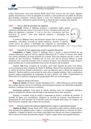 Introdução à informática                                         1. 16
                                       Informática e Computadores


cartões funcionavam como uma memória ROM (Read Only memory) dos dias atuais. Algumas
agulhas atravessavam os furos da plaquinha de madeira e assim produziam um padrão de desenho
para bordados complexos, inclusive figuras e texto. Era realmente uma máquina programável
através de cartão, e influenciou significativamente as idéias de como comandar uma máquina.
                                                 Fig.15 : J. M. Jacquard


1812       Nasce a idéia da automação das máquinas
      Automação: Charles P. Babbage, professor e matemático inglês, quando
examinava cálculos para a Royal Astronomical Society, constatou muitos erros nas
tábuas de logaritmos e declarou: ―I wish to God these calculations had been
performed by steam!‖. Com estas palavras começou a automação dos
computadores.
      O professor Babbage notou uma harmonia natural entre as máquinas e a
matemática: velocidade, execução de tarefas repetitivas, precisão. A questão
central estava em aplicar a habilidade das máquinas às necessidades da
matemática. A solução desta questão só foi apresentada dez anos mais tarde. Fig.16 : Charles P. Babbage

1822       O projeto de uma máquina para resolver equações diferenciais
     Calculadora a Vapor: Charles P. Babbage inicia o projeto e desenvolvimento de sua
máquina diferencial, capaz de resolver equações diferenciais de 2a ordem. O controle seria obtido
com cartões perfurados, da forma utilizada por Jackard. Seria uma máquina movida a vapor, do
tamanho de uma locomotiva. Trabalhou por 10 anos, mas não foi possível fabricar as peças
mecânicas com a precisão necessária com os recursos da época. Este matemático inglês chegou a
propor também que os cartões perfurados fossem feitos de papel e não de madeira.
      Augusta Ada King, Condessa de Lovelace, única filha legitima do poeta Lord Byron,
escreveu programas para a máquina de Charles P. Babbage. Desenvolveu algoritmos para computar
os valores de diversas funções matemáticas e criou um algoritmo para o cálculo da sequência de
Bernoulli. Também publicou uma coleção de notas sobre a máquina analítica. Ada é considerada a
primeira mulher programadora de computador de toda a história. Em 1980, o Departamento de
Defesa dos EUA registrou a linguagem de programação ADA, em sua homenagem.

1850        Régua de cálculo com cursor
      Régua de cálculo: O francês Amédée Mannheim (1831—1906) adiciona um cursor de dupla
face à antiga régua de calculo e a transforma numa ferramenta moderna, um rudimentar computador
mecânico e analógico para técnicos e cientistas.
     Instrumento analógico: Uma régua de cálculo funciona como um computador analógico,
porque o resultado dos cálculos está associado a uma distancia física entre marcações.
     Precisão: A acuidade visual do usuário é importante na leitura e avaliação do resultado. O
tamanho da régua, por conseqüência, influencia na precisão da resposta, especificamente na
determinação de casas decimais. No Cefet-MG existe um exemplar desta régua, no Campus I, em
Belo Horizonte, ocupando toda a largura de uma parede.

1854        Primeira tentativa de expressar algebricamente a lógica e o pensamento humano
      Álgebra de Boole: George Boole (1815-1864), matemático inglês, publica trabalhos em que
tenta descobrir leis algébricas para a lógica e o pensamento usando apenas os conceitos de falso e
verdadeiro. A álgebra de Boole vai se tornar a base lógica dos cálculos nos futuros computadores e
abrirá o desenvolvimento da matemática digital. A figura a seguir mostra uma equação booleana.

                                               CEFET-MG
                                                 2011
 