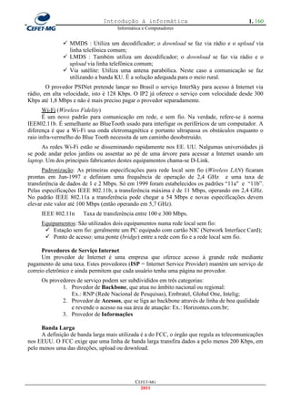Introdução à informática                                     1. 160
                                     Informática e Computadores


               MMDS : Utiliza um decodificador; o download se faz via rádio e o upload via
                linha telefônica comum;
               LMDS : Também utiliza um decodificador; o download se faz via rádio e o
                upload via linha telefônica comum;
               Via satélite: Utiliza uma antena parabólica. Neste caso a comunicação se faz
                utilizando a banda KU. É a solução adequada para o meio rural.
        O provedor PSINet pretende lançar no Brasil o serviço InterSky para acesso à Internet via
rádio, em alta velocidade, isto é 128 Kbps. O IP2 já oferece o serviço com velocidade desde 300
Kbps até 1,8 Mbps e não é mais preciso pagar o provedor separadamente.
       Wi-Fi (Wireless Fidelity)
       É um novo padrão para comunicação em rede, e sem fio. Na verdade, refere-se à norma
IEE802.11b. É semelhante ao BlueTooth usado para interligar os periféricos de um computador. A
diferença é que a Wi-Fi usa onda eletromagnética e portanto ultrapassa os obstáculos enquanto o
raio infra-vermelho do Blue Tooth necessita de um caminho desobstruído.
      As redes Wi-Fi estão se disseminando rapidamente nos EE. UU. Nalgumas universidades já
se pode andar pelos jardins ou assentar ao pé de uma árvore para acessar a Internet usando um
laptop. Um dos principais fabricantes destes equipamentos chama-se D-Link.
      Padronização: As primeiras especificações para rede local sem fio (Wireless LAN) ficaram
prontas em Jun-1997 e definiam uma frequência de operação de 2,4 GHz e uma taxa de
transferência de dados de 1 e 2 Mbps. Só em 1999 foram estabelecidos os padrões ―11a" e ―11b‖.
Pelas especificações IEEE 802.11b, a transferência máxima é de 11 Mbps, operando em 2,4 GHz.
No padrão IEEE 802.11a a transferência pode chegar a 54 Mbps e novas especificações devem
elevar este valor até 100 Mbps (então operando em 5,7 GHz).
     IEEE 802.11n      Taxa de transferência entre 100 e 300 Mbps.
     Equipamentos: São utilizados dois equipamentos numa rede local sem fio:
       Estação sem fio: geralmente um PC equipado com cartão NIC (Network Interface Card);
       Ponto de acesso: uma ponte (bridge) entre a rede com fio e a rede local sem fio.

      Provedores de Serviço Internet
      Um provedor de Internet é uma empresa que oferece acesso à grande rede mediante
pagamento de uma taxa. Estes provedores (ISP = Internet Service Provider) mantém um serviço de
correio eletrônico e ainda permitem que cada usuário tenha uma página no provedor.
     Os provedores de serviço podem ser subdivididos em três categorias:
             1. Provedor de Backbone, que atua no âmbito nacional ou regional:
                Ex.: RNP (Rede Nacional de Pesquisas), Embratel, Global One, Intelig;
             2. Provedor de Acessos, que se liga ao backbone através de linha de boa qualidade
                e revende o acesso na sua área de atuação: Ex.: Horizontes.com.br;
             3. Provedor de Informações

      Banda Larga
      A definição de banda larga mais utilizada é a do FCC, o órgão que regula as telecomunicações
nos EEUU. O FCC exige que uma linha de banda larga transfira dados a pelo menos 200 Kbps, em
pelo menos uma das direções, upload ou download.




                                             CEFET-MG
                                               2011
 