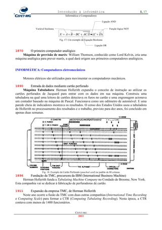 Introdução à informática                                              1. 17
                                           Informática e Computadores

                                                                              Ligação AND

               Variável booleana                                                     Função lógica NOT

                                     X  A  B  BC  AC D  (C  D)
                                     Fig. 17: Um exemplo de Equação Booleana

                                                                       Ligação OR

1870      O primeiro computador analógico
    Máquina de previsão de marés: William Thomson, conhecido como Lord Kelvin, cria uma
máquina analógica para prever marés, a qual dará origem aos primeiros computadores analógicos.


INFORMÁTICA: Computadores eletromecânicos

     Motores elétricos são utilizados para movimentar os computadores mecânicos.

1890        Entrada de dados mediante cartão perfurado
      Máquina Tabuladora: Herman Hollerith expandiu o conceito de instrução ao utilizar os
cartões perfurados de Jacquard para entrar com os dados em sua máquina. Construiu uma
tabuladora na qual uma leitora de cartões detectava os furos no cartão e uma engrenagem acionava
um contador baseado na máquina de Pascal. Funcionava como um odômetro de automóvel. E uma
parede cheia de indicadores mostrava os resultados. O censo dos Estados Unidos usou a tabuladora
de Hollerith no processamento dos resultados e o trabalho, previsto para dez anos, foi concluído em
apenas duas semanas.




                     Fig. 18: Exemplo de Cartão Perfurado (punched card) no padrão de 80 colunas
1896      Fundação da TMC, precursora da IBM (International Business Machine)
      Herman Hollerith funda a Tabulating Machine Company no Condado de Broome, New York.
Esta companhia vai se dedicar à fabricação de perfuradoras de cartão.

1911       Expansão da empresa TMC, de Herman Hollerith
     Neste ano ocorre a fusão da TMC com duas outras companhias (International Time Recording
e Computing Scale) para formar a CTR (Computing Tabulating Recording). Nesta época, a CTR
contava com menos de 1400 funcionários.


                                                    CEFET-MG
                                                      2011
 