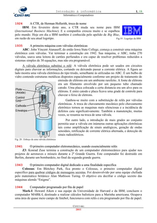 Introdução à informática                                       1. 18
                                                  Informática e Computadores


1924        A CTR, de Herman Hollerith, troca de nome
      IBM: Em fevereiro deste ano, a CTR muda seu nome para IBM
(International Business Machine). E a companhia cresceu muito e se espalhou
pelo mundo. Hoje em dia a IBM também é conhecida pelo apelido de Big Blue,
em razão de seu atual logotipo.                                          Fig.19 : Logotipo da IBM


1935        A primeira máquina com válvulas eletrônicas
      ABC: John Vincent Atanasoff, do então Iowa State College, começa a construir uma máquina
eletrônica com válvulas. Vai terminar a construção em 1942. Sua máquina, o ABC, tinha 270
válvulas, usava uma leitora de cartões perfurados e era capaz de resolver problemas reduzidos a
sistemas simples de 30 equações, mas não era programável.
      A válvula eletrônica substitui o relê: A válvula eletrônica pode ser usados em circuitos
digitais para chavear as informações, cortando ou deixando passar a corrente elétrica. A figura ao
lado mostra uma válvula eletrônica do tipo triodo, semelhante às utilizadas no ABC. É um bulbo de
vidro contendo estruturas metálicas dispostos espacialmente conforme um projeto de tratamento de
                                 emissão de elétrons em um ambiente rarefeito. A fonte de elétrons
                                 era um filamento envolvido por um pequeno tubo chamado
                                 catodo. Uma placa colocada a certa distancia era um alvo para os
                                 elétrons. E entre catodo e placa ficava uma grade de controle para
                                 chavear o feixe de eletrons.
                                                    Ganhou-se muito com a substituição de relês por válvulas
                                              eletrônicas. A troca do chaveamento mecânico pelo chaveamento
                                              eletrônico tornou as maquinas mais silenciosas e a incidência de
                                              defeitos caiu significativamente. Também a manutenção, muitas
                                              vezes, se resumia na troca de uma válvula.
                                                    Por outro lado, a introdução de mais grades ao conjunto
                                              permitia usar a válvula em inúmeras outras aplicações eletrônicas
                                              tais como amplificação de sinais analógicos, geração de ondas
                                              senoidais, retificação de corrente elétrica alternada, e detecção de
                                              sinais radioelétricos.
Fig. 20 : Esboço de uma válvula eletrônica


1941       O primeiro computador eletromecânico, usando essencialmente relés
      Z3: Konrad Zuse termina a construção de um computador eletromecânico para ajudar nos
projetos de aeronaves e mísseis durante a 2a Grande Guerra. Este computador foi destruído em
Berlim, durante um bombardeio, no final da segunda grande guerra.

1943        O primeiro computador digital dedicado a uma finalidade especifica
      Colossus: Em Bletchey Park, fica pronto o Colossus, o primeiro computador digital
específico para quebrar códigos de mensagens secretas. Foi desenvolvido por uma equipe chefiada
pelo matemático britânico Alan Mathison Turing. O objetivo era decifrar o código secreto das
máquinas alemãs ―Enigma‖.

1944       Computador programado por fita de papel
     Mark-I: Howard Aiken e sua equipe da Universidade de Harvard e da IBM, concluem o
computador MARK-I, destinado a realizar cálculos balísticos para a Marinha americana. Ocupava
uma área de quase meio campo de futebol, funcionava com relês e era programado por fita de papel.

                                                          CEFET-MG
                                                            2011
 