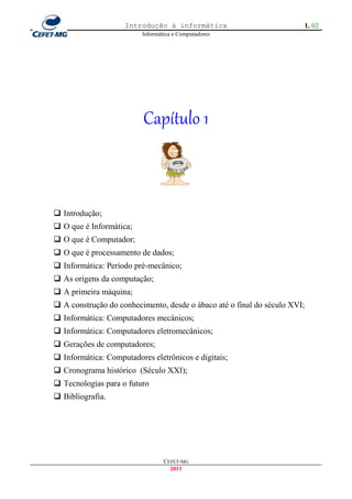Introdução à informática                           1. 02
                         Informática e Computadores




                          Capítulo 1



 Introdução;
 O que é Informática;
 O que é Computador;
 O que é processamento de dados;
 Informática: Período pré-mecânico;
 As origens da computação;
 A primeira máquina;
 A construção do conhecimento, desde o ábaco até o final do século XVI;
 Informática: Computadores mecânicos;
 Informática: Computadores eletromecânicos;
 Gerações de computadores;
 Informática: Computadores eletrônicos e digitais;
 Cronograma histórico (Século XXI);
 Tecnologias para o futuro
 Bibliografia.




                                 CEFET-MG
                                   2011
 