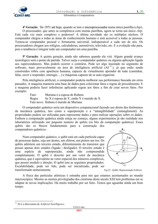 Introdução à informática                                  1. 20
                                                   Informática e Computadores



      4ª Geração: De 1971 até hoje, quando se tem o microprocessador numa única pastilha (chip).
      O processador, que antes se completava com muitas pastilhas, agora se torna um único chip.
Está cada vez mais complexo e poderoso! A última novidade são os múltiplos núcleos. O
computador chegou a todas as áreas do conhecimento humano e está acessível a todas as pessoas.
Tornou-se computador pessoal e ferramenta universal, indispensável a cada um de nós. Os
processadores chegam aos relógios, calculadoras, automóveis, televisão, etc. E a evolução não para,
pois a tendência é integrar todo um computador em uma pastilha.

       5ª Geração: A quinta geração; ainda não sabemos quando ela virá. Algum grande avanço
tecnológico será o ponto de partida. Talvez surja o computador quântico ou alguma aplicação ligada
aos supercondutores. Mas poderá ocorrer o contrário. Pode ser algo inusitado no segmento de
software, mais provavelmente na área de inteligência artificial (AI 11 ), já que estão sendo
construídos robôs com aparência humana, capazes de virtualmente aprender de tudo (caminhar,
falar, ouvir e responder, interagir, ...) e máquinas capazes de se auto organizar.
     Pela inteligência artificial, o computador poderia melhorar sua performance baseada em erros
passados. A maquina manteria uma base de dados para colecionar fatos e regras de procedimento. E
a maquina poderia fazer inferências aplicando regras aos fatos a fim de criar novos fatos. Por
exemplo:
           Fato:       Mariana é a esposa de Rubens
           Regra:      Se X é esposa de Y, então Y é marido de X
           Fato novo: Rubens é marido de Mariana
      O computador quântico seria um dispositivo computacional fazendo uso direto dos fenômenos
da mecânica quântica, tais como a superposição e a ―intangibilidade‖ (entanglement). As
propriedades podem ser utilizadas para representar dados e para realizar operações sobre os dados.
Embora a computação quântica ainda esteja no começo, alguns experimentos já são realidade nos
laboratórios utilizando um pequeno numero de qubits (os bits da computação quântica). Esses
qubits são os blocos fundamentais para a construção dos
computadores quânticos .

      Num computador quântico, o qubit está em cada partícula capaz
de processar dados, seja um átomo, um elétron, um próton um íon. Os
qubits admitem um terceiro estado, diferentemente do transístor que
possui apenas dois estados (ligado | desligado). O terceiro estado é
uma espécie de superposição, ainda não compreendida
completamente. O qubit é descrito por um vetor da mecânica
quântica, que é equivalente ao vetor espacial dos números complexos,
que possui modulo e direção. O qubit tem as seguintes propriedades:
Escalabilidade, pode ser lido, pode ser inicializado, pode ser
transformado unitariamente.                                         Fig.22 : QuBit: Representação Esférica

     A física das partículas atômicas é estranha para nós que estamos acostumados ao mundo
macroscópico. Mesmo as mentes privilegiadas dos cientistas deste século XXI tem problemas em se
adaptar às novas implicações. Há muito trabalho por ser feito. Temos que aguardar ainda um bom
tempo.




11
     AI é a abreviatura de Artificial Instelligence.
                                                           CEFET-MG
                                                             2011
 