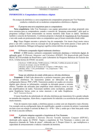 Introdução à informática                                         1. 21
                                           Informática e Computadores


INFORMÁTICA: Computadores eletrônicos e digitais

    Os avanços da eletrônica e a nova arquitetura de computadores proposta por Von Neumann
            conduziu a industria até os modernos computadores eletrônicos e digitais.

1945        É proposta uma nova arquitetura para os computadores
      Nova arquitetura: John Von Neumann e sua equipe apresentam um artigo propondo uma
nova estrutura para os computadores, usando o conceito de ―programa armazenado‖, pelo qual os
programas (código) ficam armazenados na mesma memória onde ficam os dados. Introduziu
também o conceito de barramento. A estrutura proposta é chamada de Arquitetura de Von Neumann
e tem sido usada em praticamente todos os computadores que já foram construídos desde então.
      Bug: Grace Hopper encontra o primeiro bug de computador. Um inseto (bug) morto estava
preso a um relê e causava erros na execução de um programa. Este termo passou a fazer parte do
jargão da informática. Debugar (debugging) significa retirar defeitos de um programa.

1946       O Primeiro computador digital totalmente eletrônico
      ENIAC: A IBM monta o primeiro computador totalmente eletrônico e totalmente digital, de
aplicação geral. O Eletronic Integrator and Calculator (ENIAC). Foi desenvolvido pela Escola
Moore, da Universidade da Pensilvânia e pelo Laboratório de Pesquisas Balísticas do Exército dos
EUA. A ficha técnica do ENIAC era assim:
             Hardware: 18.000 válvulas, 70.000 resistores, 1.500 relês, 5 milhões de pontos de solda;
             Consumo de energia: cerca de 160.000 watt;
             Memória: registro de até 20 números de 10 dígitos e 5.000 adições / min.;
             Medidas: altura = 3,5m; profundidade = 1m; comprimento = 30m;
             Peso = 30 toneladas;

1947        Surge um substituto de estado sólido para as válvulas eletrônicas
       Transistor: O Bell Labs desenvolve o primeiro transistor, para substituir
as válvulas eletrônicas. Os transistores podem ser fabricados em duas
configurações básicas: PNP e NPN. Transistores podem ser usados em circuitos
digitais para chavear as informações, cortando ou deixando passar a corrente
elétrica. Também são utilizados para amplificar sinais elétricos como no caso
dos amplificadores de áudio. Funcionam também como osciladores, podendo
gerar freqüências baixas como as notas musicais e até radio freqüências.
     Fig.23 : Transistores Discretos

     O maior benefício da substituição de válvulas eletrônicas por transistores foi a grande redução
no tamanho das maquinas. Alem disso, o aquecimento foi reduzido e as ocorrências de queima eram
muito menores.
      Visto de maneira mais ampla, a eletrônica passou a contar com um dispositivo mais eficiente.
Um exemplo está na configuração típica de amplificador, quando a corrente de coletor é aumentada
em beta vezes em relação à corrente de base ( Ic = ß*Ib + Icbo ), sendo que o fator beta pode variar
de 10 até à casa dos milhares.

1948        A primeira máquina seguindo a Arquitetura de Von Neumann
      EDVAC: Fica concluído o Eletronic Discrete Variable Automatic Computer (EDVAC),
idealizado pela equipe do ENIAC. Seguia a arquitetura de Von Neumann e contava com um
dispositivo chamado de ―linha de atraso‖, elaborado por J. Presper Eckert Jr., que multiplicava a
capacidade de armazenamento e reduzia o tamanho da memória.
                                                    CEFET-MG
                                                      2011
 