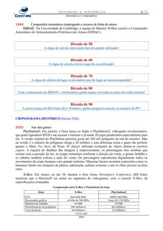 Introdução à informática                                 1. 22
                                         Informática e Computadores


1949      Computador automático empregando o recurso de linha de atraso
    EDSAC: Na Universidade de Cambridge, a equipe de Maurice Wilkes conclui o Computador
Automático de Armazenamento Eletrônico por Atraso (EDSAC).


                                            Década de 50
                         A régua de calculo entra numa fase de grande utilização!


                                            Década de 60
                            A régua de calculo está no auge de sua utilização!


                                            Década de 70
            A régua de cálculo dá lugar à calculadora que dá lugar ao microcomputador!

                                            Década de 80
 Com o lançamento do IBM-PC, a Informática ganha espaço em todas as áreas do conhecimento!


                                            Década de 90
     A perseverança de Bill Gates faz o Windows ganhar progressivamente os usuários de PC!


CRONOGRAMA HISTÓRICO (Século XXI)

2000        Ano dos games
       PlayStation2: Em janeiro, a Sony lança no Japão o PlayStation2, videogame revolucionário,
que pode reproduzir DVD e até acessar a Internet e já tendo 30 jogos produzidos especialmente para
ele. A versão original do PlayStation permitia gerar até 360 mil polígonos na tela do monitor. Mas
na versão 2 o número de polígonos chega a 20 milhões e esta diferença torna o game tão perfeito
quanto o filme Toy Story da Pixar. O chipset utilizado (conjunto de chips) chama-se emotion
engine. A riqueza de detalhes das imagens é impressionante; os personagens têm sombras que
variam com a posição da luz, as roupas tremulam conforme a direção do vento, a grama farfalha e
os cabelos também sofrem a ação do vento. Os personagens reproduzem digitalmente todos os
movimentos do corpo humano com grande realismo. Máscaras faciais mostram expressões como os
humanos fazem em situações de pânico, admiração, esforço extremo, e até os olhos piscam na hora
certa.
      X-Box: Em março, no dia 10, durante a feira Game Developers Conference, Bill Gates
anunciou que a Microsoft vai entrar no segmento de videogames, com o console X-Box, de
especificações avançadas.
                               Comparação entre X-Box e PayStation2 da Sony
                  Item                          X-Box                         PlayStation2
       CPU                                  Intel 600 MHz                 MIPS 300 MHz
       Processador gráfico                nVidia de 300 MHz              Sony GS 150 MHz
       Memória de trabalho                      64 MB                         38 MB
       Preenchimento de polígonos           300 milhões/s                  66 milhões/s
       Taxa de pixels                        4,8 bilhões/s                 2,4 bilhões/s
                                                  CEFET-MG
                                                    2011
 