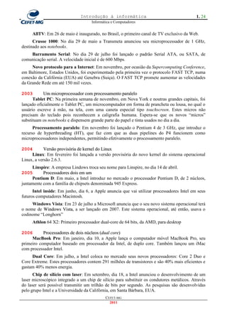 Introdução à informática                                      1. 24
                                     Informática e Computadores


     AllTV: Em 26 de maio é inaugurado, no Brasil, o primeiro canal de TV exclusivo da Web.
      Crusoe 1000: No dia 29 de maio a Transmeta anunciou seu microprocessador de 1 GHz,
destinado aos notebooks.
    Barramento Serial: No dia 29 de julho foi lançado o padrão Serial ATA, ou SATA, de
comunicação serial. A velocidade inicial é de 600 Mbps.
     Novo protocolo para a Internet: Em novembro, por ocasião da Supercomputing Conference,
em Baltimore, Estados Unidos, foi experimentado pela primeira vez o protocolo FAST TCP, numa
conexão da Califórnia (EUA) até Genebra (Suiça). O FAST TCP promete aumentar as velocidades
da Grande Rede em até 150 mil vezes.

2003        Um microprocessador com processamento paralelo
      Tablet PC: Na primeira semana de novembro, em Nova York e noutras grandes capitais, foi
lançado oficialmente o Tablet PC, um microcomputador em forma de prancheta ou lousa, no qual o
usuário escreve à mão, na tela, com uma caneta especial tipo touchscreen. Estes micros não
precisam do teclado pois reconhecem a caligrafia humana. Espera-se que os novos ―micros‖
substituam os notebooks e dispensem grande parte do papel e tinta usados no dia a dia.
      Processamento paralelo: Em novembro foi lançado o Pentium 4 de 3 GHz, que introduz o
recurso de hyperthreading (HT), que faz com que as duas pipelines do P4 funcionem como
microprocessadores independentes, permitindo efetivamente o processamento paralelo.

2004        Versão provisória de kernel do Linux
     Linux: Em fevereiro foi lançada a versão provisória do novo kernel do sistema operacional
Linux, a versão 2.6.3.
     Linspire: A empresa Lindows troca seu nome para Linspire, no dia 14 de abril.
2005       Processadores dois em um
     Pentium D: Em maio, a Intel introduz no mercado o processador Pentium D, de 2 núcleos,
juntamente com a família de chipsets denominada 945 Express.
      Intel inside: Em junho, dia 6, a Apple anuncia que vai utilizar processadores Intel em seus
futuros computadores Macintosh.
     Windows Vista: Em 23 de julho a Microsoft anuncia que o seu novo sistema operacional terá
o nome de Windows Vista, a ser lançado em 2007. Este sistema operacional, até então, usava o
codinome ―Longhorn‖
     Athlon 64 X2: Primeiro processador dual-core de 64 bits, da AMD, para desktop

2006       Processadores de dois núcleos (dual core)
     MacBook Pro: Em janeiro, dia 10, a Apple lança o computador móvel MacBook Pro, seu
primeiro computador baseado em processador da Intel, de duplo core. Também lançou um iMac
com processador Intel.
     Dual Core: Em julho, a Intel coloca no mercado seus novos processadores: Core 2 Duo e
Core Extreme. Estes processadores contem 291 milhões de transistores e são 40% mais eficientes e
gastam 40% menos energia.
      Chip de silício com laser: Em setembro, dia 18, a Intel anunciou o desenvolvimento de um
laser microscópico integrado a um chip de silício para substituir os condutores metálicos. Através
do laser será possível transmitir um trilhão de bits por segundo. As pesquisas são desenvolvidas
pelo grupo Intel e a Universidade da Califórnia, em Santa Bárbara, EUA.
                                             CEFET-MG
                                               2011
 