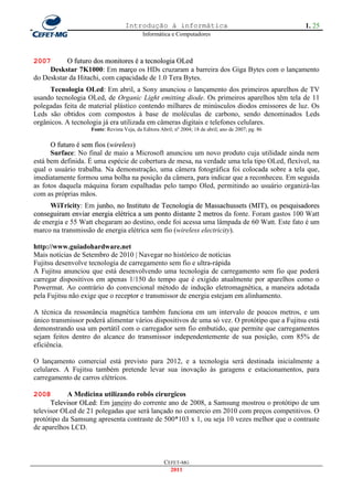 Introdução à informática                                            1. 25
                                            Informática e Computadores



2007       O futuro dos monitores é a tecnologia OLed
     Deskstar 7K1000: Em março os HDs cruzaram a barreira dos Giga Bytes com o lançamento
do Deskstar da Hitachi, com capacidade de 1.0 Tera Bytes.
     Tecnologia OLed: Em abril, a Sony anunciou o lançamento dos primeiros aparelhos de TV
usando tecnologia OLed, de Organic Light emitting diode. Os primeiros aparelhos têm tela de 11
polegadas feita de material plástico contendo milhares de minúsculos diodos emissores de luz. Os
Leds são obtidos com compostos à base de moléculas de carbono, sendo denominados Leds
orgânicos. A tecnologia já era utilizada em câmeras digitais e telefones celulares.
                    Fonte: Revista Veja, da Editora Abril; no 2004; 18 de abril; ano de 2007; pg. 86

      O futuro é sem fios (wireless)
      Surface: No final de maio a Microsoft anunciou um novo produto cuja utilidade ainda nem
está bem definida. É uma espécie de cobertura de mesa, na verdade uma tela tipo OLed, flexível, na
qual o usuário trabalha. Na demonstração, uma câmera fotográfica foi colocada sobre a tela que,
imediatamente formou uma bolha na posição da câmera, para indicar que a reconheceu. Em seguida
as fotos daquela máquina foram espalhadas pelo tampo Oled, permitindo ao usuário organizá-las
com as próprias mãos.
     WiTricity: Em junho, no Instituto de Tecnologia de Massachussets (MIT), os pesquisadores
conseguiram enviar energia elétrica a um ponto distante 2 metros da fonte. Foram gastos 100 Watt
de energia e 55 Watt chegaram ao destino, onde foi acessa uma lâmpada de 60 Watt. Este fato é um
marco na transmissão de energia elétrica sem fio (wireless electricity).

http://www.guiadohardware.net
Mais notícias de Setembro de 2010 | Navegar no histórico de notícias
Fujitsu desenvolve tecnologia de carregamento sem fio e ultra-rápida
A Fujitsu anunciou que está desenvolvendo uma tecnologia de carregamento sem fio que poderá
carregar dispositivos em apenas 1/150 do tempo que é exigido atualmente por aparelhos como o
Powermat. Ao contrário do convencional método de indução eletromagnética, a maneira adotada
pela Fujitsu não exige que o receptor e transmissor de energia estejam em alinhamento.

A técnica da ressonância magnética também funciona em um intervalo de poucos metros, e um
único transmissor poderá alimentar vários dispositivos de uma só vez. O protótipo que a Fujitsu está
demonstrando usa um portátil com o carregador sem fio embutido, que permite que carregamentos
sejam feitos dentro do alcance do transmissor independentemente de sua posição, com 85% de
eficiência.

O lançamento comercial está previsto para 2012, e a tecnologia será destinada inicialmente a
celulares. A Fujitsu também pretende levar sua inovação às garagens e estacionamentos, para
carregamento de carros elétricos.

2008        A Medicina utilizando robôs cirurgicos
      Televisor OLed: Em janeiro do corrente ano de 2008, a Samsung mostrou o protótipo de um
televisor OLed de 21 polegadas que será lançado no comercio em 2010 com preços competitivos. O
protótipo da Samsung apresenta contraste de 500*103 x 1, ou seja 10 vezes melhor que o contraste
de aparelhos LCD.



                                                      CEFET-MG
                                                        2011
 
