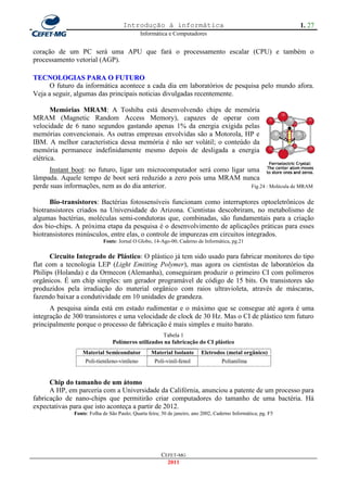 Introdução à informática                                                  1. 27
                                            Informática e Computadores


coração de um PC será uma APU que fará o processamento escalar (CPU) e também o
processamento vetorial (AGP).

TECNOLOGIAS PARA O FUTURO
      O futuro da informática acontece a cada dia em laboratórios de pesquisa pelo mundo afora.
Veja a seguir, algumas das principais noticias divulgadas recentemente.

       Memórias MRAM: A Toshiba está desenvolvendo chips de memória
MRAM (Magnetic Random Access Memory), capazes de operar com
velocidade de 6 nano segundos gastando apenas 1% da energia exigida pelas
memórias convencionais. As outras empresas envolvidas são a Motorola, HP e
IBM. A melhor característica dessa memória é não ser volátil; o conteúdo da
memória permanece indefinidamente mesmo depois de desligada a energia
elétrica.
      Instant boot: no futuro, ligar um microcomputador será como ligar uma
lâmpada. Aquele tempo de boot será reduzido a zero pois uma MRAM nunca
perde suas informações, nem as do dia anterior.                          Fig.24 : Molécula de MRAM


      Bio-transistores: Bactérias fotossensíveis funcionam como interruptores optoeletrônicos de
biotransistores criados na Universidade do Arizona. Cientistas descobriram, no metabolismo de
algumas bactérias, moléculas semi-condutoras que, combinadas, são fundamentais para a criação
dos bio-chips. A próxima etapa da pesquisa é o desenvolvimento de aplicações práticas para esses
biotransistores minúsculos, entre elas, o controle de impurezas em circuitos integrados.
                           Fonte: Jornal O Globo, 14-Ago-00, Caderno de Informática, pg.21

      Circuito Integrado de Plástico: O plástico já tem sido usado para fabricar monitores do tipo
flat com a tecnologia LEP (Light Emitting Polymer), mas agora os cientistas de laboratórios da
Philips (Holanda) e da Ormecon (Alemanha), conseguiram produzir o primeiro CI com polímeros
orgânicos. É um chip simples: um gerador programável de código de 15 bits. Os transistores são
produzidos pela irradiação do material orgânico com raios ultravioleta, através de máscaras,
fazendo baixar a condutividade em 10 unidades de grandeza.
      A pesquisa ainda está em estado rudimentar e o máximo que se consegue até agora é uma
integração de 300 transistores e uma velocidade de clock de 30 Hz. Mas o CI de plástico tem futuro
principalmente porque o processo de fabricação é mais simples e muito barato.
                                                    Tabela 1
                                Polímeros utilizados na fabricação do CI plástico
                  Material Semicondutor           Material Isolante      Eletrodos (metal orgânico)
                  Poli-tienileno-vinileno          Poli-vinil-fenol              Polianilina


      Chip do tamanho de um átomo
      A HP, em parceria com a Universidade da Califórnia, anunciou a patente de um processo para
fabricação de nano-chips que permitirão criar computadores do tamanho de uma bactéria. Há
expectativas para que isto aconteça a partir de 2012.
              Fonte: Folha de São Paulo; Quarta feira; 30 de janeiro, ano 2002, Caderno Informática; pg. F5




                                                      CEFET-MG
                                                        2011
 
