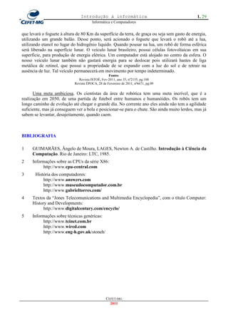Introdução à informática                                        1. 29
                                       Informática e Computadores


que levará o foguete à altura de 80 Km da superfície da terra, de graça ou seja sem gasto de energia,
utilizando um grande balão. Desse ponto, será acionado o foguete que levará o robô até a lua,
utilizando etanol no lugar do hidrogênio liquido. Quando pousar na lua, um robô de forma esférica
será liberado na superfície lunar. O veículo lunar brasileiro, possui células fotovoltaicas em sua
superfície, para produção de energia elétrica. Um computador está alojado no centro da esfera. O
nosso veículo lunar também não gastará energia para se deslocar pois utilizará hastes de liga
metálica de retinol, que possui a propriedade de se expandir com a luz do sol e de retrair na
ausência de luz. Tal veículo permanecerá em movimento por tempo indeterminado.
                                                  Fontes:
                              Revista ISTOÉ, Fev-2011, ano 35, nº2155, pg.100
                            Revista ÉPOCA, 28 de Fevereiro de 2011, nº6671, pg.09

      Uma meta ambiciosa. Os cientistas da área de robótica tem uma meta incrível, que é a
realização em 2050, de uma partida de futebol entre humanos e humanóides. Os robôs tem um
longo caminho de evolução até chegar o grande dia. No corrente ano eles ainda não tem a agilidade
suficiente, mas já conseguem ver a bola e posicionar-se para o chute. São ainda muito lerdos, mas já
sabem se levantar, desajeitamente, quando caem.



BIBLIOGRAFIA

1    GUIMARÃES, Ângelo de Moura, LAGES, Newton A. de Castilho. Introdução à Ciência da
     Computação. Rio de Janeiro: LTC, 1985.
2    Informações sobre as CPUs da série X86:
          http://www.cpu-central.com
3      História dos computadores:
           http://www.answers.com
           http://www.museudocomputador.com.br
           http://www.gabrieltorres.com/
4    Textos da ―Jones Telecomunications and Multimedia Encyclopedia‖, com o título Computer:
     History and Developments:
           http://www.digitalcentury.com/encyclo/
5    Informações sobre técnicas genéricas:
          http://www.tcinet.com.br
          http://www.wired.com
          http://www.eng-h.gov.uk/stoneh/




                                                 CEFET-MG
                                                   2011
 
