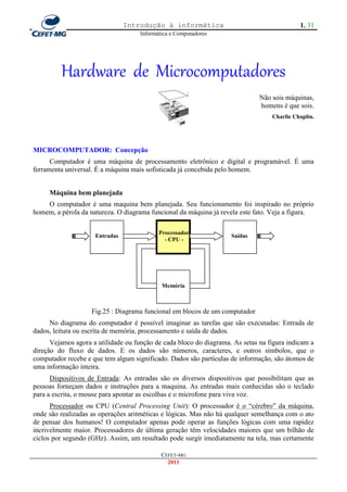 Introdução à informática                                    1. 31
                                     Informática e Computadores




         Hardware de Microcomputadores
                                                                              Não sois máquinas,
                                                                              homens é que sois.
                                                                                  Charlie Chaplin.




MICROCOMPUTADOR: Concepção
      Computador é uma máquina de processamento eletrônico e digital e programável. É uma
ferramenta universal. É a máquina mais sofisticada já concebida pelo homem.


     Máquina bem planejada
    O computador é uma maquina bem planejada. Seu funcionamento foi inspirado no próprio
homem, a pérola da natureza. O diagrama funcional da máquina já revela este fato. Veja a figura.

                                            Processador
                     Entradas                                       Saídas
                                              - CPU -




                                             Memória



                    Fig.25 : Diagrama funcional em blocos de um computador
     No diagrama do computador é possível imaginar as tarefas que são executadas: Entrada de
dados, leitura ou escrita de memória, processamento e saída de dados.
      Vejamos agora a utilidade ou função de cada bloco do diagrama. As setas na figura indicam a
direção do fluxo de dados. E os dados são números, caracteres, e outros símbolos, que o
computador recebe e que tem algum significado. Dados são partículas de informação, são átomos de
uma informação inteira.
      Dispositivos de Entrada: As entradas são os diversos dispositivos que possibilitam que as
pessoas forneçam dados e instruções para a maquina. As entradas mais conhecidas são o teclado
para a escrita, o mouse para apontar as escolhas e o microfone para viva voz.
      Processador ou CPU (Central Processing Unit): O processador é o ―cérebro‖ da máquina,
onde são realizadas as operações aritméticas e lógicas. Mas não há qualquer semelhança com o ato
de pensar dos humanos! O computador apenas pode operar as funções lógicas com uma rapidez
incrivelmente maior. Processadores de última geração têm velocidades maiores que um bilhão de
ciclos por segundo (GHz). Assim, um resultado pode surgir imediatamente na tela, mas certamente

                                             CEFET-MG
                                               2011
 