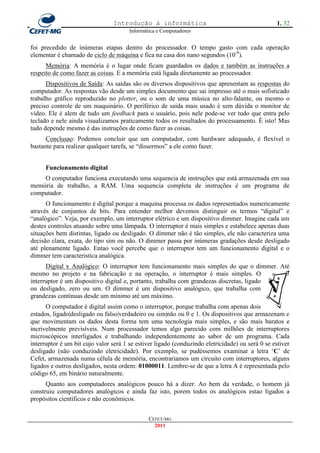 Introdução à informática                                        1. 32
                                       Informática e Computadores


foi precedido de inúmeras etapas dentro do processador. O tempo gasto com cada operação
elementar é chamado de ciclo de máquina e fica na casa dos nano segundos (10-9).
      Memória: A memória é o lugar onde ficam guardados os dados e também as instruções a
respeito de como fazer as coisas. E a memória está ligada diretamente ao processador.
      Dispositivos de Saída: As saídas são os diversos dispositivos que apresentam as respostas do
computador. As respostas vão desde um simples documento que sai impresso até o mais sofisticado
trabalho gráfico reproduzido no plotter, ou o som de uma música no alto-falante, ou mesmo o
preciso controle de um maquinário. O periférico de saída mais usado é sem dúvida o monitor de
vídeo. Ele é alem de tudo um feedback para o usuário, pois nele pode-se ver tudo que entra pelo
teclado e nele ainda visualizamos praticamente todos os resultados do processamento. É isto! Mas
tudo depende mesmo é das instruções de como fazer as coisas.
      Conclusao: Podemos concluir que um computador, com hardware adequado, é flexível o
bastante para realizar qualquer tarefa, se ―dissermos‖ a ele como fazer.


      Funcionamento digital
    O computador funciona executando uma sequencia de instruções que está armazenada em sua
memória de trabalho, a RAM. Uma sequencia completa de instruções é um programa de
computador.
      O funcionamento é digital porque a maquina processa os dados representados numericamente
através de conjuntos de bits. Para entender melhor devemos distinguir os termos ―digital‖ e
―analógico‖. Veja, por exemplo, um interruptor elétrico e um dispositivo dimmer. Imagine cada um
destes controles atuando sobre uma lâmpada. O interruptor é mais simples e estabelece apenas duas
situações bem distintas, ligado ou desligado. O dimmer não é tão simples, ele não caracteriza uma
decisão clara, exata, do tipo sim ou não. O dimmer passa por inúmeras gradações desde desligado
até plenamente ligado. Entao você percebe que o interruptor tem um funcionamento digital e o
dimmer tem caracteristica analógica.
      Digital x Analógico: O interruptor tem funcionamento mais simples do que o dimmer. Até
mesmo no projeto e na fabricação e na operação, o interruptor é mais simples. O
interruptor é um dispositivo digital e, portanto, trabalha com grandezas discretas, ligado
ou desligado, zero ou um. O dimmer é um dispositivo analógico, que trabalha com
grandezas contínuas desde um mínimo até um máximo.
      O computador é digital assim como o interruptor, porque trabalha com apenas dois
estados, ligado|desligado ou falso|verdadeiro ou sim|não ou 0 e 1. Os dispositivos que armazenam e
que movimentam os dados desta forma tem uma tecnologia mais simples, e são mais baratos e
incrivelmente previsíveis. Num processador temos algo parecido com milhões de interruptores
microscópicos interligados e trabalhando independentemente ao sabor de um programa. Cada
interruptor é um bit cujo valor será 1 se estiver ligado (conduzindo eletricidade) ou será 0 se estiver
desligado (não conduzindo eletricidade). Por exemplo, se pudéssemos examinar a letra ‗C‘ de
Cefet, armazenada numa célula de memória, encontrariamos um circuito com interruptores, alguns
ligados e outros desligados, nesta ordem: 01000011. Lembre-se de que a letra A é representada pelo
código 65, em binário naturalmente.
      Quanto aos computadores analógicos pouco há a dizer. Ao bem da verdade, o homem já
construiu computadores analógicos e ainda faz isto, porem todos os analógicos estao ligados a
propósitos científicos e não econômicos.


                                               CEFET-MG
                                                 2011
 