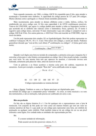 Introdução à informática                                        1. 34
                                       Informática e Computadores


      Num segundo momento, em 1968, o código ASCII foi expandido para 8 bits, para atender a
acentuação e acomodar mais símbolos. A capacidade do código passou de 127 para 256 codigos.
Muitos idiomas como o português e o francês foram atendidos plenamente.
      Mais recentemente, para atender os demais alfabetos como o árabe, hebreu, cirílico, foi
estabelecido um novo codigo com 16 bits cuja capacidade é de 65536 combinaçoes possíveis.
Trata-se do UNICODE, que agora é o código padrão para atender a todas as linguagens escritas e
que acomoda até os símbolos das ciências como a matemática, física, química, etc. O nome é
sugestivo para código único, universal. O mais interessante é que este código é compatível com o
código ASCII de 8 bits. Em outras palavras, o ASCII de 8 bits está inserido no UNICODE, logo no
inicio da tabela.
      Um bit pode representar dois estados, 0|1 ou ligado|desligado. Dois bits podem representar ou
codificar 4 situaçoes: 00, 01, 10 e 11. Com 3 bits temos oito códigos, e assim por diante. Podemos
generalizar dizendo que ―com n bits você obtem 2n combinações ou códigos‖. A forma geral seria
assim;
                                  Combinações = Basenúmero de digitos


      Quando você digita uma letra no teclado do computador, a primeira coisa que a maquina faz é
convertar a letra para o valor binário correspondente ao código. Isto é feito já pelo teclado, à medida
que você tecla. Se esta mesma letra tem que aparecer no monitor, a conversão inversa será
realizada, certamente pela placa de vídeo, antes de escrever na tela.
      Com as palavras e as frases acontece a mesma coisa pois são cadeias, sequencias de
caracteres. Assim por exemplo, a saudação ―Bom dia!‖ seria codificada como se segue.
                                            Bom dia!



                     66    111 109 32       100 105 97           33
                     Códigos representados no sistema decimal


      Sons e figuras: Tambem os sons e as figuras precisam ser digitalizados para
um formato de código que o computador possa ―entender‖. As cores, as notas musicais e os sons
dos instrumentos, e até as instruções, tudo precisa ser codificado em zeros e uns.


      Bits em profusão
      Os bits são os dígitos binários 0 e 1. Um bit qualquer nós o representamos com a letra b
minúscula. Um conjunto de bits pode ser visto como um número binário que tem um valor no
sistema numérico de base 2 e que pode ser um código para representar uma letra, um símbolo de
pontuação ou qualquer outro símbolo. Pode também tratar-se de um código de cor ou um pixel
referente a uma figura. Em verdade todas as entidades são representadas por bits.
      Bit:
             É a menor unidade de informação;
             Pode assumir um de dois possíveis valores, 0 e 1;
                                               CEFET-MG
                                                 2011
 