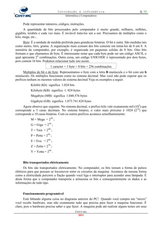 Introdução à informática                                       1. 35
                                      Informática e Computadores


     Pode representar números, códigos, instruções.
      A quantidade de bits processados pelo computador é muito grande, milhares, milhões,
gigabits, terabits e cada vez mais. É inviável trata-los um a um. Precisamos de múltiplos como o
kilo, mega, etc...
      Byte: É a unidade de medida preferida para grandezas binárias. O bit é outra. São medidas tais
como metro, litro, grama. A organização mais comum dos bits consiste em tomá-los de 8 em 8. A
memória do computador, por exemplo, é organizada em pequenas celulas de 8 bits. Oito bits
formam o que chamamos de byte. É interessante notar que cada byte pode ser um código ASCII, o
qual apresenta 28 combinações. Outra coisa, um código UNICODE é representado por dois bytes,
pois contem 16 bits. Podemos relacionar tudo isto assim:
                          1 caracter = 1 byte = 8 bits = 256 combinações
      Multiplos do bit e do byte: Representamos o byte com a letra B maiúscula e o bit com um b
minúsculo. Os múltiplos funcionam como no sistema decimal. Mas você não pode esperar que os
prefixos tenham os mesmos valores do sistema decimal Veja os exemplos a seguir.
           Kilobit (Kb) significa 1.024 bits
           Kilobyte (KB) significa 1. 024 bytes
           Megabyte (MB) significa 1.048.576 bytes
           Gigabyte (GB) significa 1.073.741.824 bytes
      Agora observe que seguinte. No sistema decimal, o prefixo kilo vale exatamente mil (103) que
corresponde a 3 casas decimais. No sistema binário, o valor mais próximo é 1024 (210) que
corresponde a 10 casas binárias. Com os outros prefixos acontece semelhantemente:
           M = Mega = 220 ;
           G = Giga = 230 ;
           T = Tera = 240 ;
           P = Petta = 250 ;
           E = Exa = 260 ;
           Z = Zetta = 270 ;
           Y = Yotta = 280 .


     Bits transportados elétricamente
       Os bits são transportados eletricamente. No computador, os bits tomam a forma de pulsos
elétricos para que possam se locomover entre os circuitos da maquina. Acontece da mesma forma
como a eletricidade percorre a fiação quando você liga o interruptor para acender uma lâmpada. É
desta forma que o computador transporta e armazena os bits e consequentemente os dados e as
informações de todo tipo.


     Funcionamento programável
      Está faltando alguma coisa no diagrama anterior do PC! Quando você compra um ―micro‖
você recebe hardware, mas não exatamente tudo que precisa para fazer a maquina funcionar. É
claro, pois o hardware precisa saber o que fazer. A maquina pode até realizar alguns testes em seus
                                               CEFET-MG
                                                 2011
 
