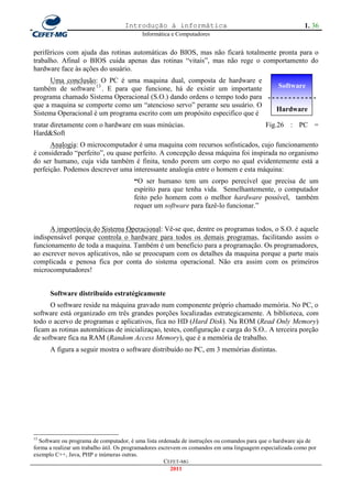Introdução à informática                                               1. 36
                                           Informática e Computadores


periféricos com ajuda das rotinas automáticas do BIOS, mas não ficará totalmente pronta para o
trabalho. Afinal o BIOS cuida apenas das rotinas ―vitais‖, mas não rege o comportamento do
hardware face às ações do usuário.
      Uma conclusão: O PC é uma maquina dual, composta de hardware e
também de software 13 . E para que funcione, há de existir um importante        Software
programa chamado Sistema Operacional (S.O.) dando ordens o tempo todo para - - - - - - - - - - - -
que a maquina se comporte como um ―atencioso servo‖ perante seu usuário. O
                                                                               Hardware
Sistema Operacional é um programa escrito com um propósito especifico que é
tratar diretamente com o hardware em suas minúcias.                                        Fig.26 : PC =
Hard&Soft
      Analogia: O microcomputador é uma maquina com recursos sofisticados, cujo funcionamento
é considerado ―perfeito‖, ou quase perfeito. A concepção dessa máquina foi inspirada no organismo
do ser humano, cuja vida também é finita, tendo porem um corpo no qual evidentemente está a
perfeição. Podemos descrever uma interessante analogia entre o homem e esta máquina:
                                       “O ser humano tem um corpo perecível que precisa de um
                                       espírito para que tenha vida. Semelhantemente, o computador
                                       feito pelo homem com o melhor hardware possível, também
                                       requer um software para fazê-lo funcionar.‖


      A importância do Sistema Operacional: Vê-se que, dentre os programas todos, o S.O. é aquele
indispensável porque controla o hardware para todos os demais programas, facilitando assim o
funcionamento de toda a maquina. Também é um beneficio para a programação. Os programadores,
ao escrever novos aplicativos, não se preocupam com os detalhes da maquina porque a parte mais
complicada e penosa fica por conta do sistema operacional. Não era assim com os primeiros
microcomputadores!


      Software distribuído estratégicamente
      O software reside na máquina gravado num componente próprio chamado memória. No PC, o
software está organizado em três grandes porções localizadas estrategicamente. A biblioteca, com
todo o acervo de programas e aplicativos, fica no HD (Hard Disk). Na ROM (Read Only Memory)
ficam as rotinas automáticas de inicializaçao, testes, configuração e carga do S.O.. A terceira porção
de software fica na RAM (Random Access Memory), que é a memória de trabalho.
      A figura a seguir mostra o software distribuído no PC, em 3 memórias distintas.




13
  Software ou programa de computador, é uma lista ordenada de instruções ou comandos para que o hardware aja de
forma a realizar um trabalho útil. Os programadores escrevem os comandos em uma linguagem especializada como por
exemplo C++, Java, PHP e inúmeras outras.
                                                      CEFET-MG
                                                         2011
 