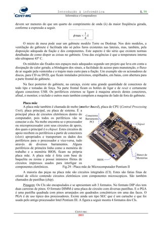 Introdução à informática                                       1. 39
                                     Informática e Computadores


devem ser menores do que um quarto do comprimento de onda (λ) da maior freqüência gerada,
conforme a expressão a seguir.
                                                    1
                                            max  
                                                    4
      O micro de mesa pode usar um gabinete modelo Torre ou Desktop. Nos dois modelos, a
ventilação do gabinete é facilitada não só pelos furos existentes nas laterais, mas, também, pela
disposição adequada da fiação e dos componentes. Este aspecto é tão sério que existem normas
detalhadas de como dispor as coisas no gabinete. Uma das exigências é que a temperatura interna
não ultrapasse 45º C.
      Os módulos são fixados nos espaços mais adequados segundo um projeto que leva em conta a
dissipação do calor gerado, a blindagem dos sinais, a facilidade de acesso para manutenção, o fluxo
de ar sugado pela ventoinha e o trajeto mais curto para a fiação. Um exemplo são os acionadores de
discos, para CD ou DVD, que ficam instalados próximos, empilhados, em baias, com abertura para
a parte frontal do gabinete.
      Na face posterior do gabinete, na carcaça, existe uma grande quantidade de conectores de
todo tipo e tomadas de força. Na parte frontal ficam os botões de ligar e de reset e certamente
alguns conectores USB. Os periféricos externos se ligam à maquina através destes conectores,
afinal, o monitor, o teclado e outros mais também compõem a maquina do lado de fora do gabinete.

       Placa mãe
       A placa mãe também é chamada de mobo (mother board), placa de CPU (Central Processing
Unit), placa principal, ou placa de sistema. É a
principal placa de circuitos eletrônicos dentro do Conectores
computador, pois todos os periféricos vão se Barramento
conectar a ela. Na mobo encontra-se o processador        PCI
                                                                                      Chipset
ou microprocessador com seus circuitos de apoio,
dos quais o principal é o chipset. Estes circuitos de
apoio recebem os periféricos a partir de conectores
(slots) apropriados e transportam os dados dos
periféricos para o processador e vice-versa, tudo
através de diversos barramentos. Alguns
periféricos de primeira linha como a memória de
trabalho e a memória BIOS, ficam na própria
placa mãe. A placa mãe é feita com base de                                            Banco de
                                                                                      Memórias
baquelita ou resina e possui inúmeros filetes de              BIOS
circuitos impressos usados para interligar os
componentes eletrônicos.             Fig.29 : Placa mãe de Microcomputador Pentium II
       A maioria das peças na placa mãe são circuitos integrados (CI). Estes são fatias finas de
cristal de silício contendo circuitos eletrônicos com componentes microscopicos. São também
chamados de pastilhas (chip).
      Pinagem: Os CIs são encapsulados e se apresentam sob 3 formatos. No formato DIP eles tem
duas carreiras de pinos. O formato DIMM é uma placa de circuito com diversas pastilhas. E o PGA
é uma pastilha quadrada com pinos arranjados em quadrados concêntricos em uma das faces. O
PGA é de uso típico dos processadores. Existe ainda um tipo SEC que é um cartucho e que foi
usado pelo antigo processador Intel Pentium III. A figura a seguir mostra 4 formatos dos CIs.


                                             CEFET-MG
                                               2011
 
