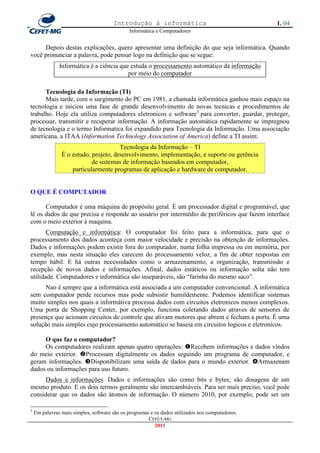Introdução à informática                                   1. 04
                                              Informática e Computadores


     Depois destas explicações, quero apresentar uma definição do que seja informática. Quando
você pronunciar a palavra, pode pensar logo na definição que se segue:
               Informática é a ciência que estuda o processamento automático da informação
                                          por meio do computador

      Tecnologia da Informação (TI)
      Mais tarde, com o surgimento do PC em 1981, a chamada informática ganhou mais espaço na
tecnologia e iniciou uma fase de grande desenvolvimento de novas tecnicas e procedimentos de
trabalho. Hoje ela utiliza computadores eletronicos e software3 para converter, guardar, proteger,
processar, transmitir e recuperar informação. A informação automática rapidamente se impregnou
de tecnologia e o termo Informatica foi expandido para Tecnologia da Informação. Uma associação
americana, a ITAA (Information Technology Association of America) define a TI assim:
                                       Tecnologia da Informação – TI
                É o estudo, projeto, desenvolvimento, implementação, e suporte ou gerência
                            de sistemas de informação baseados em computador,
                    particularmente programas de aplicação e hardware de computador.


O QUE É COMPUTADOR

      Computador é uma máquina de propósito geral. É um processador digital e programável, que
lê os dados de que precisa e responde ao usuário por intermédio de periféricos que fazem interface
com o meio exterior à maquina.
       Computação e informática: O computador foi feito para a informática, para que o
processamento dos dados aconteça com maior velocidade e precisão na obtenção de informações.
Dados e informações podem existir fora do computador, numa folha impressa ou em memória, por
exemplo, mas nesta situação eles carecem do processamento veloz, a fim de obter respostas em
tempo hábil. E há outras necessidades como o armazenamento, a organização, transmissão e
recepção de novos dados e informações. Afinal, dados estáticos ou informação solta não tem
utilidade. Computadores e informática são inseparáveis, são ―farinha do mesmo saco‖.
      Nao é sempre que a informática está associada a um computador convencional. A informática
sem computador perde recursos mas pode subsistir humildemente. Podemos identificar sistemas
muito simples nos quais a informátiva processa dados com circuitos eletronicos menos complexos.
Uma porta de Shopping Center, por exemplo, funciona coletando dados atraves de sensores de
presença que acionam circuitos de controle que ativam motores que abrem e fecham a porta. É uma
solução mais simples cujo processamento automático se baseia em circuitos logicos e eletronicos.

     O que faz o computador?
     Os computadores realizam apenas quatro operações: Recebem informações e dados vindos
do meio exterior. Processam digitalmente os dados seguindo um programa de computador, e
geram informações. Disponibilizam uma saída de dados para o mundo exterior. Armazenam
dados ou informações para uso futuro.
      Dados e informações: Dados e informações são como bits e bytes; são dosagens de um
mesmo produto. E os dois termos geralmente são intercambiáveis. Para ser mais preciso, você pode
considerar que os dados são átomos de informação. O número 2010, por exemplo, pode ser um

3
    Em palavras mais simples, software são os programas e os dados utilizados nos computadores.
                                                       CEFET-MG
                                                          2011
 