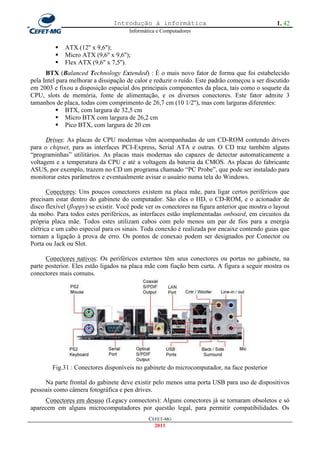 Introdução à informática                                         1. 42
                                      Informática e Computadores


            ATX (12'' x 9,6'');
            Micro ATX (9,6'' x 9,6'');
            Flex ATX (9,6'' x 7,5'').
      BTX (Balanced Technology Extended) : É o mais novo fator de forma que foi estabelecido
pela Intel para melhorar a dissipação de calor e reduzir o ruído. Este padrão começou a ser discutido
em 2003 e fixou a disposição espacial dos principais componentes da placa, tais como o soquete da
CPU, slots de memória, fonte de alimentação, e os diversos conectores. Este fator admite 3
tamanhos de placa, todas com comprimento de 26,7 cm (10 1/2''), mas com larguras diferentes:
           BTX, com largura de 32,5 cm
           Micro BTX com largura de 26,2 cm
           Pico BTX, com largura de 20 cm

      Drives: As placas de CPU modernas vêm acompanhadas de um CD-ROM contendo drivers
para o chipset, para as interfaces PCI-Express, Serial ATA e outras. O CD traz também alguns
―programinhas‖ utilitários. As placas mais modernas são capazes de detectar automaticamente a
voltagem e a temperatura da CPU e até a voltagem da bateria da CMOS. As placas do fabricante
ASUS, por exemplo, trazem no CD um programa chamado ―PC Probe‖, que pode ser instalado para
monitorar estes parâmetros e eventualmente avisar o usuário numa tela do Windows.

       Conectores: Uns poucos conectores existem na placa mãe, para ligar certos periféricos que
precisam estar dentro do gabinete do computador. São eles o HD, o CD-ROM, e o acionador de
disco flexível (floppy) se existir. Você pode ver os conectores na figura anterior que mostra o layout
da mobo. Para todos estes periféricos, as interfaces estão implementadas onboard, em circuitos da
própria placa mãe. Todos estes utilizam cabos com pelo menos um par de fios para a energia
elétrica e um cabo especial para os sinais. Toda conexão é realizada por encaixe contendo guias que
tornam a ligação à prova de erro. Os pontos de conexao podem ser designados por Conector ou
Porta ou Jack ou Slot.

      Conectores nativos: Os periféricos externos têm seus conectores ou portas no gabinete, na
parte posterior. Eles estão ligados na placa mãe com fiação bem curta. A figura a seguir mostra os
conectores mais comuns.




        Fig.31 : Conectores disponíveis no gabinete do microcomputador, na face posterior

     Na parte frontal do gabinete deve existir pelo menos uma porta USB para uso de dispositivos
pessoais como câmera fotográfica e pen drives.
     Conectores em desuso (Legacy connectors): Alguns conectores já se tornaram obsoletos e só
aparecem em alguns microcomputadores por questão legal, para permitir compatibilidades. Os
                                              CEFET-MG
                                                2011
 