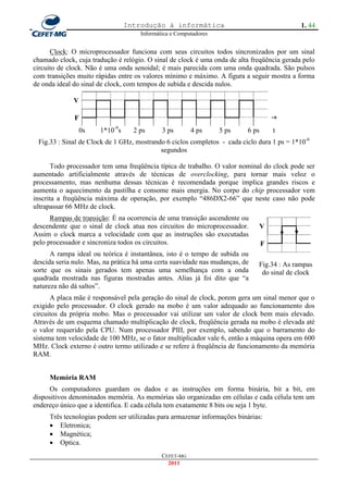Introdução à informática                                    1. 44
                                     Informática e Computadores


      Clock: O microprocessador funciona com seus circuitos todos sincronizados por um sinal
chamado clock, cuja tradução é relógio. O sinal de clock é uma onda de alta freqüência gerada pelo
circuito de clock. Não é uma onda senoidal; é mais parecida com uma onda quadrada. São pulsos
com transições muito rápidas entre os valores mínimo e máximo. A figura a seguir mostra a forma
de onda ideal do sinal de clock, com tempos de subida e descida nulos.

              V

              F                                                                      
                  0s   1*10-9s     2 ps      3 ps       4 ps      5 ps    6 ps       t
 Fig.33 : Sinal de Clock de 1 GHz, mostrando 6 ciclos completos - cada ciclo dura 1 ps = 1*10-6
                                           segundos

       Todo processador tem uma freqüência típica de trabalho. O valor nominal do clock pode ser
aumentado artificialmente através de técnicas de overclocking, para tornar mais veloz o
processamento, mas nenhuma dessas técnicas é recomendada porque implica grandes riscos e
aumenta o aquecimento da pastilha e consome mais energia. No corpo do chip processador vem
inscrita a freqüência máxima de operação, por exemplo ―486DX2-66‖ que neste caso não pode
ultrapassar 66 MHz de clock.
      Rampas de transição: É na ocorrencia de uma transição ascendente ou
descendente que o sinal de clock atua nos circuitos do microprocessador.         V
Assim o clock marca a velocidade com que as instruções são executadas
pelo processador e sincroniza todos os circuitos.                                F
      A rampa ideal ou teórica é instantânea, isto é o tempo de subida ou
descida seria nulo. Mas, na prática há uma certa suavidade nas mudanças, de   Fig.34 : As rampas
sorte que os sinais gerados tem apenas uma semelhança com a onda               do sinal de clock
quadrada mostrada nas figuras mostradas antes. Alias já foi dito que ―a
natureza não dá saltos‖.
      A placa mãe é responsável pela geração do sinal de clock, porem gera um sinal menor que o
exigido pelo processador. O clock gerado na mobo é um valor adequado ao funcionamento dos
circuitos da própria mobo. Mas o processador vai utilizar um valor de clock bem mais elevado.
Através de um esquema chamado multiplicação de clock, freqüência gerada na mobo é elevada até
o valor requerido pela CPU. Num processador PIII, por exemplo, sabendo que o barramento do
sistema tem velocidade de 100 MHz, se o fator multiplicador vale 6, então a máquina opera em 600
MHz. Clock externo é outro termo utilizado e se refere à freqüência de funcionamento da memória
RAM.


     Memória RAM
     Os computadores guardam os dados e as instruções em forma binária, bit a bit, em
dispositivos denominados memória. As memórias são organizadas em células e cada célula tem um
endereço único que a identifica. E cada célula tem exatamente 8 bits ou seja 1 byte.
     Três tecnologias podem ser utilizadas para armazenar informações binárias:
      Eletronica;
      Magnética;
      Optica.
                                             CEFET-MG
                                               2011
 