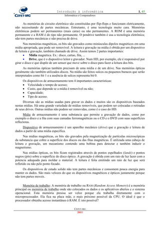 Introdução à informática                                       1. 45
                                      Informática e Computadores


      As memórias de circuito eletrônico são constituídas por flip-flops e funcionam eletricamente,
não necessitando de partes mecânicas. Entretanto, é uma tecnologia muito cara. Memórias
eletrônicas podem ser permanentes (mais caras) ou não permanentes. A ROM é uma memória
permanente e a RAM é do tipo não permanente. O pendrive também é usa a tecnologia eletrônica;
não tem partes mecânicas e não precisa de drive.
       Nas memórias magnéticas, os bits são gravados como minúsculas dipolos magnéticos em uma
mídia apropriada, que pode ser removível. A leitura e gravação na mídia é obtida por um dispositivo
de leituta e gravação, também chamado de drive. Assim temos 2 partes importantes:
        Mídia magnética. Ex.: disco, cartao, fita, ...
        Drive, que é o dispositivo leitor e gravador. Num HD, por exemplo, ele é responsável por
girar o disco e que dispõe de um sensor que move sobre o disco para fazer a leitura dos bits.
      As memórias ópticas também precisam de uma mídia e de um drive. Nas memórias ópticas
geralmente são também utilizados discos. Na mídia são feitos sulcos ou pequenos buracos que serão
interpretados como bit 1 e a ausência de sulcos representa bit 0.
     Os dispositivos de armazenamento tem 4 importantes características:
      Velocidade e tempo de acesso;
      Custo, que depende se a mídia é removível ou não;
      Capacidade;
      Tipo de acesso.
      Diversas são as mídias usadas para gravar os dados e muitos são os dispositivos baseados
nestas mídias. Há uma grande variedade de mídias removíveis, que podem ser colocadas e retiradas
de seus drives. Outras mídias não podem ser removidas, como é o caso do HD.
      Mídia de armazenamento é uma substancia que permite a gravação de dados, como por
exemplo o disco e a fita com suas camadas ferromagnéticas ou o CD e o DVD com suas superfícies
reflectoras.
     Dispositivo de armazenamento é um aparelho mecânico (drive) que a gravação e leitura de
dados a partir de uma mídia específica.
       Nas midias magnéticas, os bits são gravados pela magnetização de partículas microscópicas
da substancia que cobre a superfície dos discos ou das fitas magnéticas. É utilizada uma cabeça de
leitura e gravação, um mecanismo contendo uma bobina para detectar e também induzir o
magnetismo.
       Nas mídias ópticas, os bits ficam registrados através de pontos espelhados (lands) e pontos
negros (pits) sobre a superfície do disco óptico. A gravação é obtida com um raio de luz lazer com a
potencia adequada para moldar o material. A leitura é feita emitindo um raio de luz que será
refletido ou não pelo ponto focado.
      Os dispositivos de estado solido não tem partes mecânicas e consomem pouca energia para
manter os dados. São mais velozes do que os dispositivos magnéticos e ópticos justamente porque
não tem partes moveis.

      Memótia de trabalho: A memória de trabalho ou RAM (Random Access Memory) é a memória
principal ou memória de trabalho onde são colocados os dados e os aplicativos abertos e o sistema
operacional. Esta memória presisa ser veloz porque ela trabalha diretamente com o
microprocessador. Ela fica na placa mãe, o mais próximo possível da CPU. O ideal é que o
processador obtenha acesso instantâneo à RAM. É isto possível?

                                              CEFET-MG
                                                2011
 