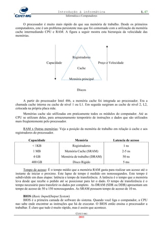 Introdução à informática                                         1. 47
                                    Informática e Computadores


     O processador é muito mais rápido do que sua memória de trabalho. Desde os primeiros
computadores, este é um problema persistente mas que foi contornado com a utilização da memória
cache intermediando CPU e RAM. A figura a seguir mostra esta hierarquia da velocidade das
memórias.




                                         Registradores
                      Capacidade                                 Preço e Velocidade
                                             Cache


                                       Memória principal


                                             Discos


     A partir do processador Intel 486, a memória cache foi integrada ao processador. Era a
chamada cache interna ou cache de nível 1 ou L1. Em seguida surgiram as cache de nível 2, L2,
colocada na própria placa mãe.
      Memórias cache são utillizadas em praticamente todos os módulos do computador. Até as
CPU se utilizam delas, para armazenamento temporário de instruções e dados que são utilizados
mais freqüentemente pelo processador.

      RAM x Outras memórias: Veja a posição da memória de trabalho em relação à cache e aos
registradores do processador.

         Capacidade                        Memória                         Latencia de acesso
            < 1KB                        Registradores                            1 ns
            1 MB                    Memória Cache (SRAM)                         2-5 ns
             4 GB                Memória de trabalho (DRAM)                       50 ns
           400 GB                         Disco Rigido                            5 ms

      Tempo de acesso: É o tempo médio que a memória RAM gasta para realizar um acesso até o
instante de iniciar o proximo. Este lapso de tempo é medido em nonossegundos. Este tempo é
subdividido em duas etapas: latência e tempo de transferência. A latência é o tempo que a memória
leva desde que recebe o pedido até se posicionar para ler o dado. O tempo de transferência é o
tempo necessário para transferir os dados por completo. As DRAM (SDR ou DDR) apresentam um
tempo de acesso de 50 a 150 nonossegundos. As SRAM possuem tempo de acesso de 10 ns.

      BIOS (Basic Imput|Output System)
      BIOS é a primeira camada de software do sistema. Quando você liga o computador, a CPU
nao sabe onde encontrar as instruções que há de executar. O BIOS então ensina o processador a
trabalhar. É claro que tudo é muito rápido, mas é assim que acontece.
                                            CEFET-MG
                                              2011
 