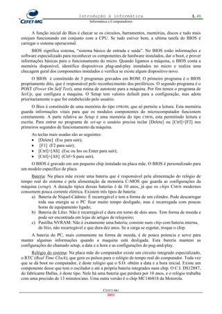 Introdução à informática                                        1. 48
                                      Informática e Computadores


      A função inicial do Bios é checar se os circuitos, barramentos, memórias, discos e tudo mais
estejam funcionando em conjunto com a CPU. Se tudo estiver bem, a ultima tarefa do BIOS é
carregar o sistema operacional.
      BIOS significa sistema, ―sistema básico de entrada e saída‖. No BIOS estão informações e
software especializado para reconhecer os componentes de hardware instalados, dar o boot, e prover
informações básicas para o funcionamento do micro. Quando ligamos a máquina, o BIOS conta a
memória disponível, identifica dispositivos plug-and-play instalados no micro e realiza uma
checagem geral dos componentes instalados e verifica se existe algum dispositivo novo.
       O BIOS é constituído de 3 programas gravados em ROM: O primeiro programa é o BIOS
propriamente dito, que é responsável pelo reconhecimento dos periféricos. O segundo programa é o
POST (Power On Self Test), uma rotina de autoteste para a máquina. Por fim temos o programa de
SetUp, que configura a maquina. O Setup tem valores default para a configuração, mas adota
prioritariamente o que for estabelecido pelo usuário.
      O Bios é constituído de uma memória do tipo EPROM, que só permite a leitura. Esta memória
guarda informações vitais para que os modulos componentes do microcomputador funcionem
corretamente. A parte relativa ao Setup é uma memória do tipo CMOS, esta permitindo leitura e
escrita. Para entrar no programa de set-up o usuário precisa teclar [Delete] ou [Ctrl]+[F2] nos
primeiros segundos de funcionamento da máquina.
     As teclas mais usadas são as seguintes:
      [Delete] (Esc para sair);
      [F1] (F2 para sair);
      [Ctrl]+[Alt] (Esc ou Ins ou Enter para sair);
      [Ctrl]+[Alt] (Ctrl+S para sair).
    O BIOS é gravado em um pequeno chip instalado na placa mãe. O BIOS é personalizado para
um modelo específico de placa.
     Bateria: Na placa mãe existe uma bateria que é responsável pela alimentação do relógio de
tempo real do sistema e pela alimentação da memória C-MOS que guarda as configurações da
máquina (setup). A duração típica dessas baterias é de 10 anos, já que os chips CMOS modernos
consomem pouca corrente elétrica. Existem três tipos de bateria:
     a) Bateria de Níquel-Cádmio: É recarregável e tem a forma de um cilindro. Pode descarregar
        toda sua energia se o PC ficar muito tempo desligado, mas é recarregada com poucas
        horas de equipamento ligado;
     b) Bateria de Lítio: Não é recarregável e dura em torno de dois anos. Tem forma de moeda e
        pode ser encontrada em lojas de artigos de relojoeiro;
     c) Pastilha NVRAM: Não é exatamente uma bateria; consiste num chip com bateria interna,
        de lítio, não recarregável e que dura dez anos. Se a carga se esgotar, troque o chip.
      A bateria do PC, mais comumente na forma de moeda, é de pouca potencia e serve para
manter algumas informações quando a maquina está desligada. Esta bareria mantem as
configurações do chamado setup, a data e a hora e as configurações do pug-and-play.
      Relógio do sistema: Na placa mãe do computador existe um circuito integrado especializado,
o RTC (Real Time Clock), que gera os pulsos para o relógio de tempo real do computador. Toda vez
que se dá boot no computador, é deste relógio que o S.O. obtém a data e a hora inicial. Existe um
componente desse que tem o oscilador e até a própria bateria integrados num chip. O C.I. DS12887,
do fabricante Dallas, é deste tipo. Nele há uma bateria que perdura por 10 anos, e o relógio trabalha
com uma precisão de 13 minutos/ano. Uma outra versão é o chip MC146818 da Motorola.

                                              CEFET-MG
                                                2011
 