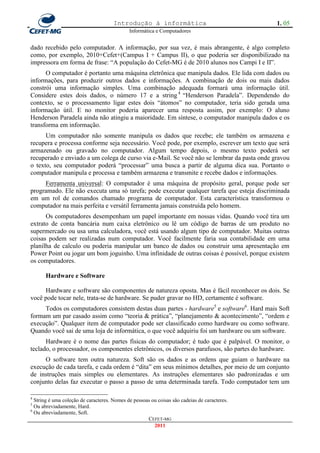 Introdução à informática                                1. 05
                                             Informática e Computadores


dado recebido pelo computador. A informação, por sua vez, é mais abrangente, é algo completo
como, por exemplo, 2010+Cefet+(Campus I + Campus II), o que poderia ser disponibilizado na
impressora em forma de frase: ―A população do Cefet-MG é de 2010 alunos nos Campi I e II‖.
      O computador é portanto uma máquina eletrônica que manipula dados. Ele lida com dados ou
informações, para produzir outros dados e informações. A combinação de dois ou mais dados
constrói uma informação simples. Uma combinação adequada formará uma informação útil.
Considere estes dois dados, o número 17 e a string 4 ―Henderson Paradela‖. Dependendo do
contexto, se o processamento ligar estes dois ―átomos‖ no computador, teria sido gerada uma
informação útil. E no monitor poderia aparecer uma resposta assim, por exemplo: O aluno
Henderson Paradela ainda não atingiu a maioridade. Em síntese, o computador manipula dados e os
transforma em informação.
      Um computador não somente manipula os dados que recebe; ele também os armazena e
recupera e processa conforme seja necessário. Você pode, por exemplo, escrever um texto que será
armazenado ou gravado no computador. Algum tempo depois, o mesmo texto poderá ser
recuperado e enviado a um colega de curso via e-Mail. Se você não se lembrar da pasta onde gravou
o texto, seu computador poderá ―processar‖ uma busca a partir de alguma dica sua. Portanto o
computador manipula e processa e também armazena e transmite e recebe dados e informações.
     Ferramenta universal: O computador é uma máquina de propósito geral, porque pode ser
programado. Ele não executa uma só tarefa; pode executar qualquer tarefa que esteja discriminada
em um rol de comandos chamado programa de computador. Esta característica transformou o
computador na mais perfeita e versátil ferramenta jamais construída pelo homem.
      Os computadores desempenham um papel importante em nossas vidas. Quando você tira um
extrato de conta bancária num caixa eletrônico ou lê um código de barras de um produto no
supermercado ou usa uma calculadora, você está usando algum tipo de computador. Muitas outras
coisas podem ser realizadas num computador. Você facilmente faria sua contabilidade em uma
planilha de calculo ou poderia manipular um banco de dados ou construir uma apresentação em
Power Point ou jogar um bom joguinho. Uma infinidade de outras coisas é possível, porque existem
os computadores.

       Hardware e Software

     Hardware e software são componentes de natureza oposta. Mas é fácil reconhecer os dois. Se
você pode tocar nele, trata-se de hardware. Se puder gravar no HD, certamente é software.
     Todos os computadores consistem destas duas partes - hardware5 e software6. Hard mais Soft
formam um par casado assim como ―teoria & prática‖, ―planejamento & acontecimento‖, ―ordem e
execução‖. Qualquer item de computador pode ser classificado como hardware ou como software.
Quando você sai de uma loja de informática, o que você adquiriu foi um hardware ou um software.
      Hardware é o nome das partes físicas do computador; é tudo que é palpável. O monitor, o
teclado, o processador, os componentes eletrônicos, os diversos parafusos, são partes do hardware.
     O software tem outra natureza. Soft são os dados e as ordens que guiam o hardware na
execução de cada tarefa, e cada ordem é ―dita‖ em seus mínimos detalhes, por meio de um conjunto
de instruções mais simples ou elementares. As instruções elementares são padronizadas e um
conjunto delas faz executar o passo a passo de uma determinada tarefa. Todo computador tem um

4
  String é uma coleção de caracteres. Nomes de pessoas ou coisas são cadeias de caracteres.
5
  Ou abreviadamente, Hard.
6
  Ou abreviadamente, Soft.
                                                     CEFET-MG
                                                        2011
 