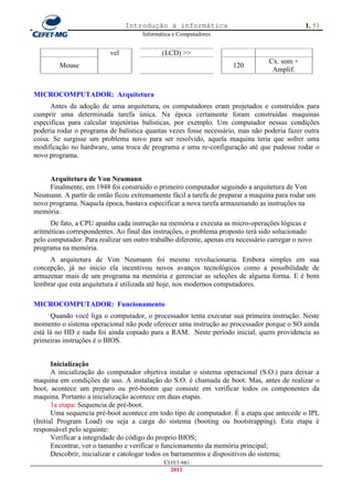 Introdução à informática                                      1. 51
                                      Informática e Computadores


                          vel                (LCD) >>
                                                                                  Cx. som +
         Mouse                                                       120
                                                                                   Amplif.


MICROCOMPUTADOR: Arquitetura
      Antes da adoção de uma arquitetura, os computadores eram projetados e construídos para
cumprir uma determinada tarefa única. Na época certamente foram construídas maquinas
especificas para calcular trajetórias balísticas, por exemplo. Um computador nessas condições
poderia rodar o programa de balística quantas vezes fosse necessário, mas não poderia fazer outra
coisa. Se surgisse um problema novo para ser resolvido, aquela maquina teria que sofrer uma
modificação no hardware, uma troca de programa e uma re-configuração até que pudesse rodar o
novo programa.


     Arquitetura de Von Neumann
     Finalmente, em 1948 foi construído o primeiro computador seguindo a arquitetura de Von
Neumann. A partir de então ficou extremamente fácil a tarefa de preparar a maquina para rodar um
novo programa. Naquela época, bastava especificar a nova tarefa armazenando as instruções na
memória.
      De fato, a CPU apanha cada instrução na memória e executa as micro-operações lógicas e
aritméticas correspondentes. Ao final das instruções, o problema proposto terá sido solucionado
pelo computador. Para realizar um outro trabalho diferente, apenas era necessário carregar o novo
programa na memória.
     A arquitetura de Von Neumann foi mesmo revolucionaria. Embora simples em sua
concepção, já no inicio ela incentivou novos avanços tecnológicos como a possibilidade de
armazenar mais de um programa na memória e gerenciar as seleções de alguma forma. E é bom
lembrar que esta arquitetura é utilizada até hoje, nos modernos computadores.

MICROCOMPUTADOR: Funcionamento
      Quando você liga o computador, o processador tenta executar sua primeira instrução. Neste
momento o sistema operacional não pode oferecer uma instrução ao processador porque o SO ainda
está lá no HD e nada foi ainda copiado para a RAM. Neste período inicial, quem providencia as
primeiras instruções é o BIOS.


       Inicialização
       A inicialização do computador objetiva instalar o sistema operacional (S.O.) para deixar a
maquina em condições de uso. A instalação do S.O. é chamada de boot. Mas, antes de realizar o
boot, acontece um preparo ou pré-bootm que consiste em verificar todos os componentes da
maquina. Portanto a inicialização acontece em duas etapas.
       1a etapa: Sequencia de pré-boot.
       Uma sequencia pré-boot acontece em todo tipo de computador. É a etapa que antecede o IPL
(Initial Program Load) ou seja a carga do sistema (booting ou bootstrapping). Esta etapa é
responsável pelo seguinte:
       Verificar a integridade do código do proprio BIOS;
       Encontrar, ver o tamanho e verificar o funcionamento da memória principal;
       Descobrir, inicializar e catologar todos os barramentos e dispositivos do sistema;
                                              CEFET-MG
                                                2011
 