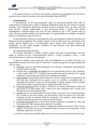 Introdução à informática                                        1. 53
                                     Informática e Computadores


     Este processo refere-se a um boot a frio, porque a máquina estava desligada, fria. Num boot a
quente as coisas seriam as mesmas exceto que seria pulada a parte do POST.

      Funcionamento
      O funcionamento de um microcomputador exige um sincronismo perfeito entre todos os
componentes da maquina para se obter a ordenação adequada de ações que vão resultar na resposta
esperada. Esta característica desfavorece qualquer estudo da maquina como um todo, ciclo por
ciclo. Devido a grande complexidade, o mais conveniente porem é estudar cada módulo
separadamente, incluindo depois uma visão do todo. Sabendo-se que a CPU controla todas as
coisas, fica mais cômodo estudá-la em primeiro lugar. Em seguida podem ser estudados os módulos
básicos e os periféricos, cada um de per si.
      O funcionamento é mesmo um emaranhado de ações que perpassam e repassam cada bloco do
diagrama do microcomputador. Por exemplo, quando você toca numa tecla, uma informação sai do
contato elétrico daquela tecla e vai desencadear muitas reações pelos inúmeros circuitos do
computador, de uma forma bastante complexa, da qual daremos uma idéia descrevendo
sucintamente o que acontece.
      Se o usuário pressiona uma tecla...
      Os circuitos associados ao teclado ―sentem‖ quando uma tecla foi pressionada e diversas
etapas se seguirão até que o microcomputador detecte o evento, reconheça a tecla e a trate
convenientemente ao contexto ao qual pertença.
     A título de exemplo, vamos supor que você está trabalhando no seu editor de textos e em
determinado momento você tecla a letra ―C‖ de Cefet. A reação da máquina seria aproximadamente
como se segue:
     a) O teclado: emite um sinal elétrico chamado scan code para o computador, sinalizando que
         uma tecla foi pressionada;
     b) Na placa mãe, o controlador de teclado (um chip especializado) recebe o sinal, interpreta-
         o como sendo a letra ―C‖ e o guarda numa posição reservada da memória. Em seguida
         manda para o processador um sinal de aviso chamado interrupção;
     c) O processador executa muitas tarefas diferentes e divide o tempo entre os dispositivos, de
         sorte que uma interrupção há de esperar a sua vez conforme a prioridade dela. A
         interrupção de teclado é a IRQ2 que tem prioridade 2. Quando chegar a hora do teclado,
         então o processador o encaminha para o sistema operacional em uso;
     d) O sistema operacional (neste exemplo o Windows, um sistema multitarefas) verifica em
         qual janela foi teclada aquela letra e então envia uma mensagem para a janela ativa
         dizendo que uma tecla foi pressionada;
     e) A janela (que é o seu processador de textos) decide o que fazer com a tecla pressionada.
         Por se tratar de uma letra comum, ela acrescentará a letra ao arquivo que você abriu,
         ocupando um byte na memória RAM do computador. Em seguida a janela chamará o
         sistema operacional para escrever a letra na tela do monitor;
     f) O sistema operacional grava a letra numa posição adequada na memória de vídeo, que
         fica na placa de vídeo, para que possa aparecer no monitor;
     g) A placa de vídeo, por sua vez, atualiza a imagem do monitor à taxa de 60 a 100 vezes por
         segundo. No próximo refresh, que acontecerá dentro de poucos microssegundos, a letra
         finalmente aparecerá no monitor.
     E, ao final, o usuário terá percebido apenas mais um caractere na tela do processador de texto.



                                             CEFET-MG
                                               2011
 