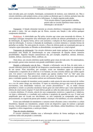 Introdução à informática                                      1. 55
                                                Informática e Computadores


mais elevadas para, por exemplo, iluminação, acionamento de motores, usos industrial, etc. Mas o
circuito eletrônico, pelo próprio termo, já nos conduz ao diminuto que é o eletron; portanto trata não
com a potencia, mas essencialmente com a informaçao. A citação seguinte pode ajudar.
                                                 “Um circuito elétrico é para produzir trabalho,
                                                 porem cabe ao circuito eletrônico tratar sinais de
                                                 informação e até decidir.”

    Transporte: A função elementar inerente ao circuito eletrônico é transportar a informaçao de
um ponto a outro. Até um simples par de filetes, executa esta função e não utiliza qualquer
componente eletrônico.
      Modulaçao: A eletricidade que flui pelos circuitos age como uma enxurrada de elétrons. A
tecnologia consegue transportar uma informação pela corrente de elétrons perturbando-a ao sabor
da informação, de alguma forma, talvez com aumentos e reduções do fluxo proporcionalmente ao
sinal da informação. A tecnica é chamada de modulação e existem inúmeras e variadas formas de
perturbar ou moldar. Na outra ponta do circuito, o fluxo de elétrons pode ser examinado para que as
variações sejam detectadas ou filtradas ou demoduladas, recompondo-se o sinal original.
      Tratamento da informação: Um circuito eletronico pode tratar qualquer sinal ou informação
executando uma função de transformação ou uma composição de funções dentre inúmeras
possibilidades. Algumas funções características são, por exemplo, amplificar, atenuar, distorcer,
modular, defasar, sincronizar, filtrar, codificar, etc.
      Alem disso, um circuito eletrônico pode também gerar sinais de toda sorte. Os sintetizadores,
por exemplo, geram notas musicais com grande estabilidade e precisão.
      Quando a informação vem de fora... : Quando a informação vem de fora, de outro meio, o
circuito elétronico precisa da ajuda de um dispositivo transformador ou transdutor ou simplesmente
de um sensor. Num microfone, por exemplo, existe um transdutor capaz de converter as
compressões e expansões do ar relativas à voz humana, em uma corrente elétrica que reflete aquele
som. Um sensor é um dispositivo mais simples que apenas sinaliza ―sim‖ ou ―não‖ para uma
determinada ocorrencia. Nos automóveis existe um sensor de temperatura do motor que sinaliza
para o ventilador quando é necessário realizar um resfriamento forçado.
       Um bom exemplo de transdutor ocorre quando a onda sonora de uma nota musical de violino
ou a voz do cantor atinge um microfone. O sopro no microfone provoca uma serie de pequenos
movimentos, com intensidades variáveis, nos cristais piezoelétricos 16 . Ali, as ondas sonoras
perturbam o cristal e as pressões mecânicas fazem gerar um sinal elétrico que é uma representação
elétrica do sinal sonoro original. O sinal elétrico gerado ao sabor da onda sonora vai agora percorrer
o circuito eletrônico. O circuito, através de seus componentes resistivos e capacitivos e indutivos,
vai tratar a informação e o resultado será conforme o propósito do aparelho em uso. O sinal será
amplificado para ser levado aos alto-falantes, ou será conduzido ao computador para algum
processamento, ou seguirá até passar pelo modem e alcançar o fio telefônico, ou coisa semelhante.
      Existe uma infinidade de transdutores e sensores muito eficientes como o microfone e a célula
fotoelétrica. Quando aos transdutores, sempre existe um dispositivo capaz de realizar a operação
inversa. Assim podemos vê-los aos pares: microfone e alto-falante, célula fotoelétrica e led, sensor
magnético e eletro magnetismo, e assim por diante.
     Tipos de circuito eletrônico
     O circuito eletrônico trabalha com a informação elétrica de forma analógica ou digital,
conforme tenha sido projetado e construído.

16
     Um cristal piezoeletrico possui a propriedade de gerar uma tensão elétrica quando pressionado.
                                                          CEFET-MG
                                                             2011
 