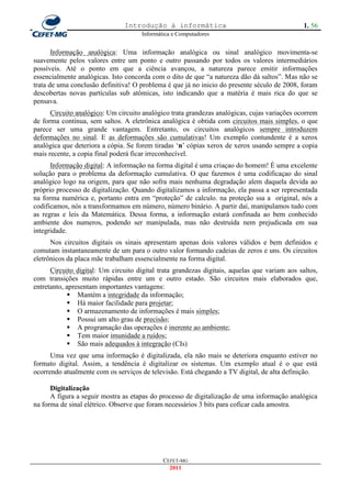 Introdução à informática                                       1. 56
                                      Informática e Computadores


       Informação analógica: Uma informação analógica ou sinal analógico movimenta-se
suavemente pelos valores entre um ponto e outro passando por todos os valores intermediários
possíveis. Até o ponto em que a ciência avançou, a natureza parece emitir informações
essencialmente analógicas. Isto concorda com o dito de que ―a natureza dão dá saltos‖. Mas não se
trata de uma conclusão definitiva! O problema é que já no inicio do presente século de 2008, foram
descobertas novas partículas sub atômicas, isto indicando que a matéria é mais rica do que se
pensava.
      Circuito analógico: Um circuito analógico trata grandezas analógicas, cujas variações ocorrem
de forma contínua, sem saltos. A eletrônica analógica é obtida com circuitos mais simples, o que
parece ser uma grande vantagem. Entretanto, os circuitos analógicos sempre introduzem
deformações no sinal. E as deformações são cumulativas! Um exemplo contundente é a xerox
analógica que deteriora a cópia. Se forem tiradas ‗n‘ cópias xerox de xerox usando sempre a copia
mais recente, a copia final poderá ficar irreconhecível.
      Informação digital: A informação na forma digital é uma criaçao do homem! É uma excelente
solução para o problema da deformação cumulativa. O que fazemos é uma codificaçao do sinal
analógico logo na origem, para que não sofra mais nenhuma degradação alem daquela devida ao
próprio processo de digitalização. Quando digitalizamos a informação, ela passa a ser representada
na forma numérica e, portanto entra em ―proteção‖ de calculo. na proteção ssa a original, nós a
codificamos, nós a transformamos em número, número binário. A partir daí, manipulamos tudo com
as regras e leis da Matemática. Dessa forma, a informação estará confinada ao bem conhecido
ambiente dos numeros, podendo ser manipulada, mas não destruída nem prejudicada em sua
integridade.
      Nos circuitos digitais os sinais apresentam apenas dois valores válidos e bem definidos e
comutam instantaneamente de um para o outro valor formando cadeias de zeros e uns. Os circuitos
eletrônicos da placa mãe trabalham essencialmente na forma digital.
      Circuito digital: Um circuito digital trata grandezas digitais, aquelas que variam aos saltos,
com transições muito rápidas entre um e outro estado. São circuitos mais elaborados que,
entretanto, apresentam importantes vantagens:
              Mantém a integridade da informação;
              Há maior facilidade para projetar;
              O armazenamento de informações é mais simples;
              Possui um alto grau de precisão;
              A programação das operações é inerente ao ambiente;
              Tem maior imunidade a ruídos;
              São mais adequados à integração (CIs)
      Uma vez que uma informação é digitalizada, ela não mais se deteriora enquanto estiver no
formato digital. Assim, a tendência é digitalizar os sistemas. Um exemplo atual é o que está
ocorrendo atualmente com os serviços de televisão. Está chegando a TV digital, de alta definição.

      Digitalização
      A figura a seguir mostra as etapas do processo de digitalização de uma informação analógica
na forma de sinal elétrico. Observe que foram necessários 3 bits para coficar cada amostra.




                                              CEFET-MG
                                                2011
 
