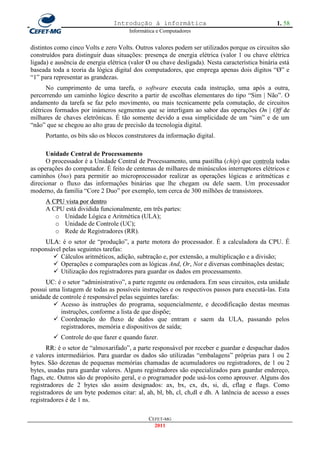 Introdução à informática                                         1. 58
                                      Informática e Computadores


distintos como cinco Volts e zero Volts. Outros valores podem ser utilizados porque os circuitos são
construídos para distinguir duas situações: presença de energia elétrica (valor 1 ou chave elétrica
ligada) e ausência de energia elétrica (valor Ø ou chave desligada). Nesta característica binária está
baseada toda a teoria da lógica digital dos computadores, que emprega apenas dois dígitos ―Ø‖ e
―1‖ para representar as grandezas.
       No cumprimento de uma tarefa, o software executa cada instrução, uma após a outra,
percorrendo um caminho lógico descrito a partir de escolhas elementares do tipo ―Sim | Não‖. O
andamento da tarefa se faz pelo movimento, ou mais tecnicamente pela comutação, de circuitos
elétricos formados por inúmeros segmentos que se interligam ao sabor das operações On | Off de
milhares de chaves eletrônicas. É tão somente devido a essa simplicidade de um ―sim‖ e de um
―não‖ que se chegou ao alto grau de precisão da tecnologia digital.
     Portanto, os bits são os blocos construtores da informação digital.

      Unidade Central de Processamento
      O processador é a Unidade Central de Processamento, uma pastilha (chip) que controla todas
as operações do computador. É feito de centenas de milhares de minúsculos interruptores elétricos e
caminhos (bus) para permitir ao microprocessador realizar as operações lógicas e aritméticas e
direcionar o fluxo das informações binárias que lhe chegam ou dele saem. Um processador
moderno, da família ―Core 2 Duo‖ por exemplo, tem cerca de 300 milhões de transistores.
     A CPU vista por dentro
     A CPU está dividida funcionalmente, em três partes:
        o Unidade Lógica e Aritmética (ULA);
        o Unidade de Controle (UC);
        o Rede de Registradores (RR).
     ULA: é o setor de ―produção‖, a parte motora do processador. É a calculadora da CPU. É
responsável pelas seguintes tarefas:
         Cálculos aritméticos, adição, subtração e, por extensão, a multiplicação e a divisão;
         Operações e comparações com as lógicas And, Or, Not e diversas combinações destas;
         Utilização dos registradores para guardar os dados em processamento.
     UC: é o setor ―administrativo‖, a parte regente ou ordenadora. Em seus circuitos, esta unidade
possui uma listagem de todas as possíveis instruções e os respectivos passos para executá-las. Esta
unidade de controle é responsável pelas seguintes tarefas:
         Acesso às instruções do programa, sequencialmente, e decodificação destas mesmas
           instruções, conforme a lista de que dispõe;
         Coordenação do fluxo de dados que entram e saem da ULA, passando pelos
           registradores, memória e dispositivos de saída;
          Controle do que fazer e quando fazer.
       RR: é o setor de ―almoxarifado‖, a parte responsável por receber e guardar e despachar dados
e valores intermediários. Para guardar os dados são utilizadas ―embalagens‖ próprias para 1 ou 2
bytes. São dezenas de pequenas memórias chamadas de acumuladores ou registradores, de 1 ou 2
bytes, usadas para guardar valores. Alguns registradores são especializados para guardar endereço,
flags, etc. Outros são de propósito geral, e o programador pode usá-los como aprouver. Alguns dos
registradores de 2 bytes são assim designados: ax, bx, cx, dx, si, di, cflag e flags. Como
registradores de um byte podemos citar: al, ah, bl, bh, cl, ch,dl e dh. A latência de acesso a esses
registradores é de 1 ns.

                                              CEFET-MG
                                                2011
 