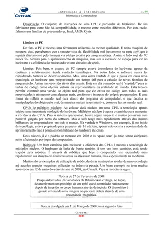 Introdução à informática                                       1. 59
                                      Informática e Computadores


      Observação: O conjunto de instruções de uma CPU é particular do fabricante. De um
fabricante para outro hão há compatibilidade, e mesmo entre modelos diferentes. Por esta razão,
falamos em famílias de processadores, Intel, AMD, Cyrix


     Limites do PC
      De fato, o PC é mesmo uma ferramenta universal da melhor qualidade. E nesta maquina de
natureza dual, percebemos que a característica da flexibilidade está justamente na parte soft, que é
suprida diretamente pelo homem via código escrito por programadores. Assim, o lado soft do PC
nunca foi barreira para o aprimoramento da maquina, mas sim a escassez de espaço para ele no
hardware e a eficiência do processador e seus circuitos de apoio.
      Limites: Pois bem, o avanço do PC sempre esteve dependente do hardware, apesar da
continua e relativamente rápida evolução tecnológica. Por outro lado, o software nunca foi
considerado barreira ao desenvolvimento. Mas, uma outra verdade é que a pausa em cada nova
tecnologia de hardware tem proporcionado um tempo útil para a criação de novas técnicas de
programação. Assim tem ocorrido até os dias atuais. Hoje em dia o mundo real é ―copiado‖ para as
linhas de código como objetos virtuais ou representativos da realidade do mundo. Esta técnica
permite construir uma versão do objeto real para que ele exista no código com todas as suas
propriedades e até mesmo com algumas mais, conforme o interesse do próprio programador. É uma
forma de refletir o mundo real para dentro do programa de computador, o que facilita as
manipulações do objeto pelo soft, de maneira muitas vezes intuitiva, como se faz no mundo real.
      CPUs de múltiplos núcleos: Ao colocar dois núcleos em uma CPU, a tecnologia apenas
iniciou uma importante evolução do hardware. Múltiplos núcleos é agora o caminho para aumentar
a eficiência das CPUs. Para o sistema operacional, houve algum impacto e muitos pensaram num
possível gargalo por conta do software. Mas o soft reage mais rapidamente através das mentes
brilhantes de programadores em todo o mundo. Na verdade o Windows, por exemplo, já no inicio
da tecnologia, estava preparado para gerenciar até 16 núcleos; apenas não existia a oportunidade de
aprimoramento face à pouca disponibilidade do hardware até então.
      Dois núcleos já é o padrão de mercado em 2008 e os ―quad core‖ já estão sendo cobiçados
pelos aficionados por jogos de computador.
      Robótica: Um bom caminho para melhorar a eficiência das CPUs é mesmo a tecnologia de
múltiplos núcleos. O hardware da linha de frente também já tem um bom caminho; está sendo
traçado pela robótica. É através da robótica que hoje o computador tem expandido mais
rapidamente sua atuação em inúmeras áreas da atividade humana, mas especialmente na medicina.
      Muitos são os exemplos de utilização de robôs, desde as minúsculas sondas da nanotecnologia
até aquelas grandes maquinas utilizadas na industria pesada. Um bom exemplo na área medica
aconteceu em 12 de maio do corrente ano de 2008, no Canadá. Veja as noticias a seguir.

                                Noticia de 27 de Fevereiro de 2008
                Pesquisadores das Universidades de Ritsumeikan e Shiga, no Japão,
              desenvolveram um protótipo de um robô que é controlado remotamente
              depois de inserido no corpo humano através de incisão. O dispositivo é
                 guiado utilizando uma imagem do paciente obtida através de uma
                                      ressonância magnética.


                  Noticia divulgada em 31de Março de 2008, uma segunda feira
                                              CEFET-MG
                                                2011
 